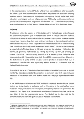 CASE Network Studies & Analyses No.416 – The system of Long-Term Care in Poland 
In the social assistance homes (DPS), the LTC services are in addition to other services for 
the patient. Apart from accommodation and nutrition, the patients can receive the following 
services: nursing, care assistance, physiotherapy, occupational therapy, social work, health 
education, psychological work and religious services. Additionally, social assistance homes 
provide cultural and integration programmes and activities. The LTC services are provided by 
an environmental nurse (nursing team) or nurse employed in DPS (a so called ‘own nurse’ 
Eligibility 
The intention behind the creation of LTC institutions within the health care system followed 
the government programme (part of the health care reform of 1999) to take some workload 
off hospitals in terms of healthcare provided to dependent persons who no longer require 
medical care. However, they often need continued monitoring of pharmacological treatment 
administered in hospital, a certain scope of medical rehabilitation as well as constant nursing 
care. The Barthel test is used for the assessment of care needs.2 This test is used to assess 
a person’s level of independence in 10 basic every day life activities: (1) feeding, (2), 
transfer, (3) grooming, (4) toilet use, (5) bathing, (6) mobility, (7) stairs, (8) dressing, (9) 
bowels, (10) bladder. For each activity, a maximum of 10 points is granted if it can be done 
independently and 0 if it cannot be done at all. Since 2008, a person must have 40 points in 
the Barthel index to qualify for LTC services, which in practice is a relatively high level of 
dependence. This low index level significantly restricts access to LTC financed from the 
National Health Insurance. 
The period of stay at an LTC institution has been defined by regulation in principle as “up to 6 
months” but it can be extended and even defined as permanent stay. Such a possibility was 
introduced by provisions in 2005 upon doctor’s orders and if the payer expresses consent for 
this. 
In the social assistance institutions (DPS), eligibility is connected with the income (means 
testing) and family situation of applicants, such as living alone. In the social welfare home, 
nurses are employed as social and nursing care givers paid by the local self-government. If a 
resident of DPS needs more comprehensive and medical oriented nursing care, he or she 
can obtain it from the environmental nurse. The Barthel test is also used by the 
environmental nurse in order to grant services in the social welfare home. 
2 The Barthel index is used i.a. in other European countries, e.g. in Great Britain, from where the method came. In 
the Barthel test the criterion of the time for supporting activity of the caretaker is not taken into account, as it is in 
Germany. Research indicates that the Barthel test is very useful in Poland (Kuźmicz, Brzostek, Górkiewicz 2008). 
12 
 