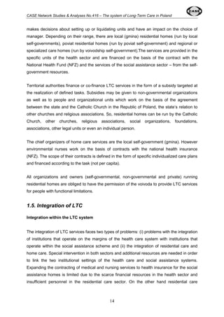CASE Network Studies & Analyses No.416 – The system of Long-Term Care in Poland 
makes decisions about setting up or liquidating units and have an impact on the choice of 
manager. Depending on their range, there are local (gmina) residential homes (run by local 
self-governments), poviat residential homes (run by poviat self-government) and regional or 
specialized care homes (run by voivodship self-government).The services are provided in the 
specific units of the health sector and are financed on the basis of the contract with the 
National Health Fund (NFZ) and the services of the social assistance sector – from the self-government 
14 
resources. 
Territorial authorities finance or co-finance LTC services in the form of a subsidy targeted at 
the realization of defined tasks. Subsidies may be given to non-governmental organizations 
as well as to people and organizational units which work on the basis of the agreement 
between the state and the Catholic Church in the Republic of Poland, the state’s relation to 
other churches and religious associations. So, residential homes can be run by the Catholic 
Church, other churches, religious associations, social organizations, foundations, 
associations, other legal units or even an individual person. 
The chief organizers of home care services are the local self-government (gmina). However 
environmental nurses work on the basis of contracts with the national health insurance 
(NFZ). The scope of their contracts is defined in the form of specific individualized care plans 
and financed according to the task (not per capita). 
All organizations and owners (self-governmental, non-governmental and private) running 
residential homes are obliged to have the permission of the voivoda to provide LTC services 
for people with functional limitations. 
1.5. Integration of LTC 
Integration within the LTC system 
The integration of LTC services faces two types of problems: (i) problems with the integration 
of institutions that operate on the margins of the health care system with institutions that 
operate within the social assistance scheme and (ii) the integration of residential care and 
home care. Special intervention in both sectors and additional resources are needed in order 
to link the two institutional settings of the health care and social assistance systems. 
Expanding the contracting of medical and nursing services to health insurance for the social 
assistance homes is limited due to the scarce financial resources in the health sector and 
insufficient personnel in the residential care sector. On the other hand residential care 
 