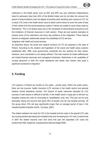 CASE Network Studies & Analyses No.416 – The system of Long-Term Care in Poland 
institutions in the health sector such as ZOL and ZPO use very restrictive independence 
tests for admission (less than 40% of the Barthel index) and do not take into account the 
person’s living conditions (such as degree of poverty) when deciding upon access to LTC. As 
a result, LTC units in the health sector have to obtain some means to cover the costs of stay 
of their clients from the social assistance system if clients are unable to cover these costs by 
themselves. This is not always easy due to the complexity of administrative procedures and 
the limitations of financial resources in both sectors. These are just several examples to 
present some of the restrictions and every day problems of the integration. These internal 
barriers to integration additionally hamper the availability of LTC services. 
Integration with health and social services 
As described above, the social and medical functions of LTC are separate in the case of 
Poland. According to the creators and legislators of the social and health policy systems 
established after 1990, local governments coordinate the two systems for their clients. 
However, such coordination is not always efficient. The main reasons for these inefficiencies 
are limited financial resources and managerial constraints. Restrictions in the availability of 
nursing personnel in both the social assistance and health care sectors also pose a 
significant constraint to integration. 
15 
2. Funding 
LTC systems in Poland are funded on the public - private basis. Within the public sector, 
there are two sources: health insurance (LTC services in the health sector) and general 
taxation (social assistance homes). The division of public resources allocated for LTC 
services in both sectors is difficult to identify. In the health sector a large part is still born by 
hospitals (mainly the units for chronically ill, rehabilitation units, etc). This part can be only 
estimated, taking into account that about 30% of people over 65 use hospital services. Of 
this group about 10% will stay significantly longer than an average period of stay in the 
hospital doubled (indicator ALOS – 6,2 days, 2007). 
The relation between the costs for LTC in the hospital and the costs in the special LTC units 
are moving towards decreasing the hospital costs and increasing the LTC units. It seems that 
in 2007 the relation became even and since that year the separated LTC costs are 
predominant (MZ, Zespół ds. przygotowania Zielonej Księgi 2009). 
 