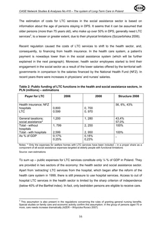 CASE Network Studies & Analyses No.416 – The system of Long-Term Care in Poland 
The estimation of costs for LTC services in the social assistance sector is based on 
information about the age of persons staying in DPS. It seems that it can be assumed that 
older persons (more than 75 years old), who make up over 50% in DPS, generally need LTC 
services3, to a lesser or greater extent, due to their physical limitations (Szczerbińska 2006). 
Recent regulation caused the costs of LTC services to shift to the health sector, and, 
consequently, to financing from health insurance. In the health care system, a patient’s 
payment is nowadays lower than in the social assistance system (which will be further 
explained in the next paragraph). Moreover, health sector employees started to limit their 
engagement in the social sector as a result of the lower salaries offered by the territorial self-governments 
in comparison to the salaries financed by the National Health Fund (NFZ). In 
recent years there were increases in physicians’ and nurses’ salaries. 
Table 2: Public funding of LTC functions in the health and social assistance sectors, in 
PLN (millions) – estimations 
Payer for LTC 2006 2008 Structure 2008 
16 
Health insurance; NFZ 
hospitals 
LTC 
0,800 
0,599 
0, 700 
0, 970 
56, 6%, 43% 
General taxations; 
social assistance* 
1,200 1, 280 43,4% 
57,0% 
Total - without 
hospitals 
Total - with hospitals 
1, 799 
2,599 
2, 250 
2, 950 
100% 
100% 
As % of GDP 0,17% 
0.25% 
0,18% 
0,23% 
- 
Notes: * Only the expenses for welfare homes with LTC services have been included – in a proper share as a 
component of all social assistance expenses targeted at elderly people with functional limitations 
Source: own estimations 
To sum up – public expenses for LTC services constitute only ¼ % of GDP in Poland. They 
are provided in two sectors of the economy: the health sector and social assistance sector. 
Apart from ‘extracting’ LTC services from the hospital, which began after the reform of the 
health care system in 1999, there is still pressure to use hospital services. Access to out of 
hospital LTC services in the health sector is limited by the sharp criterion of independence 
(below 40% of the Barthel index). In fact, only bedridden persons are eligible to receive care. 
3 This assumption is also present in the regulations concerning the rules of granting general nursing benefits. 
Special studies on family care and economic activity confirm this assumption; in the group of persons aged 75 or 
more, care needs increase dramatically (AZER – Wóycicka Rurarz 2007) 
 