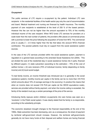 CASE Network Studies & Analyses No.416 – The system of Long-Term Care in Poland 
17 
Co-payment 
The public services of LTC require a co-payment by the patient. Individual LTC care 
recipients in the residential facilities of the health sector pay only the cost of accommodation 
and board. Medical treatment and nursing are financed by health insurance. The monthly 
payment of care recipients is established at the level of 250 % of the lowest pension. 
However this fee can not be higher than the amount equivalent to 70% of the monthly 
individual income of the care recipient. When NFZ funds LTC services for providers at a 
scale lower than the real number of patients, the providers offer places at commercial prices 
with a promise to lower the price following the acquisition of funds from NFZ. The commercial 
price is usually 2 – 2.5 times higher than the fee that takes into account NFZ’s financial 
contribution. The poorest patients must rely on support from the social assistance system 
sources. 
In the case of the LTC services provided within the social assistance system, payment is 
regulated on a general basis according to the amended Social Assistance Act (2004). This 
act divided the cost of the residential stay in social assistance homes into 4 parts, financed 
by different payers: (1) state subvention (according to the estimation - 75% of the cost of 
welfare homes ), (2) care receivers (70% of individual income), family (depending on family 
income) and (4) local social budget. 
To test family income, an income threshold was introduced (as it is generally in the social 
assistance system); monthly income per capita in the family can be no more than 316 PLN 
(which amounts about 10% of average earnings in the economy). In practice this means that 
when an income does not exceed 316 PLN per capita (at the OECD equivalence scale), 
services are provided without family payment, and when the income ceiling is exceeded, the 
family of the resident must pay a certain percentage of the price of the service. 
Introducing family (spouse and/or children) co-payments into care homes was seen as a 
‘revolution’ in the Polish social system. It was clearly stated that the family is co-responsible, 
according to the subsidiarity principle. 
The economic slowdown brought changes to the financial responsibility at the end of the 
1990s. State subvention has been decreasing, and, as a consequence, the share of payment 
by territorial self-government should increase. However, the territorial self-governments 
generally do not have many funds at their disposal and welfare homes are having financial 
 