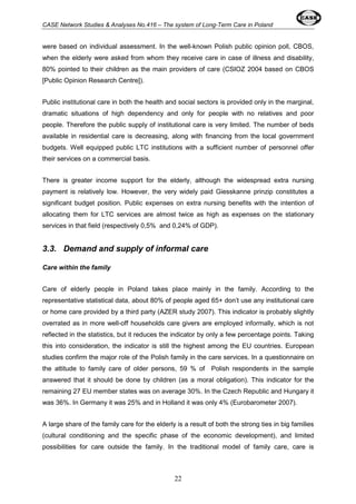 CASE Network Studies & Analyses No.416 – The system of Long-Term Care in Poland 
were based on individual assessment. In the well-known Polish public opinion poll, CBOS, 
when the elderly were asked from whom they receive care in case of illness and disability, 
80% pointed to their children as the main providers of care (CSIOZ 2004 based on CBOS 
[Public Opinion Research Centre]). 
Public institutional care in both the health and social sectors is provided only in the marginal, 
dramatic situations of high dependency and only for people with no relatives and poor 
people. Therefore the public supply of institutional care is very limited. The number of beds 
available in residential care is decreasing, along with financing from the local government 
budgets. Well equipped public LTC institutions with a sufficient number of personnel offer 
their services on a commercial basis. 
There is greater income support for the elderly, although the widespread extra nursing 
payment is relatively low. However, the very widely paid Giesskanne prinzip constitutes a 
significant budget position. Public expenses on extra nursing benefits with the intention of 
allocating them for LTC services are almost twice as high as expenses on the stationary 
services in that field (respectively 0,5% and 0,24% of GDP). 
3.3. Demand and supply of informal care 
22 
Care within the family 
Care of elderly people in Poland takes place mainly in the family. According to the 
representative statistical data, about 80% of people aged 65+ don’t use any institutional care 
or home care provided by a third party (AZER study 2007). This indicator is probably slightly 
overrated as in more well-off households care givers are employed informally, which is not 
reflected in the statistics, but it reduces the indicator by only a few percentage points. Taking 
this into consideration, the indicator is still the highest among the EU countries. European 
studies confirm the major role of the Polish family in the care services. In a questionnaire on 
the attitude to family care of older persons, 59 % of Polish respondents in the sample 
answered that it should be done by children (as a moral obligation). This indicator for the 
remaining 27 EU member states was on average 30%. In the Czech Republic and Hungary it 
was 36%. In Germany it was 25% and in Holland it was only 4% (Eurobarometer 2007). 
A large share of the family care for the elderly is a result of both the strong ties in big families 
(cultural conditioning and the specific phase of the economic development), and limited 
possibilities for care outside the family. In the traditional model of family care, care is 
 