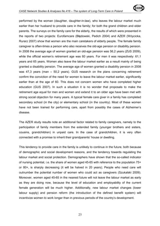 CASE Network Studies & Analyses No.416 – The system of Long-Term Care in Poland 
performed by the woman (daughter, daughter-in-law), who leaves the labour market much 
earlier than her husband to provide care in the family; for both the grand children and elder 
parents. The surveys on the family care for the elderly, the results of which were presented in 
the reports of two projects: Eurofamcare (Błędowski, Pedich 2004) and AZER (Wóycicka, 
Rurarz 2007) show that women are the main caretakers of elderly people. The female family 
caregiver is often-times a person who also receives the old-age pension or disability pension. 
In 2008 the average age of women granted an old-age pension was 56,2 years (ZUS 2009), 
while the official women’s retirement age was 60 years. For men it was respectively: 61,1 
years and 65 years. Women also leave the labour market earlier as a result mainly of being 
granted a disability pension. The average age of women granted a disability pension in 2008 
was 47,3 years (man – 50,2 years). GUS research on the plans concerning retirement 
confirm the conviction of the need for women to leave the labour market earlier, significantly 
earlier than at the age of 60. This does not concern women who have completed higher 
education (GUS 2007). In such a situation it is no wonder that proposals to make the 
retirement age equal for men and women and extend it to an older age have been met with 
strong social objection for many years. A typical female care giver in a family has completed 
secondary school (in the city) or elementary school (in the country). Most of these women 
have not been trained for performing care, apart from possibly the cases of Alzheimer’s 
disease. 
The AZER study results note an additional factor related to family caregivers, namely to the 
participation of family members from the extended family (younger brothers and sisters, 
cousins, grandchildren) in unpaid care. In the case of grandchildren, it is very often 
connected with a promise to inherit their grandparents’ house or dwelling. 
This tendency to provide care in the family is unlikely to continue in the future, both because 
of demographic and social development reasons, and the tendency towards regulating the 
labour market and social protection. Demographers have shown that the so-called indicator 
of nursing potential, i.e. the share of women aged 45-65 with reference to the population 75+ 
or 80+, is sharply decreasing (it will be halved in 20 years); People who need care will 
outnumber the potential number of women who could act as caregivers (Szukalski 2009). 
Moreover, women aged 45-65 in the nearest future will not leave the labour market as early 
as they are doing now, because the level of education and employability of the current 
female generation will be much higher. Additionally, new labour market changes (lower 
labour supply) and pension reform (the introduction of the defined benefit system) will 
incentivize women to work longer than in previous periods of the country’s development. 
23 
 