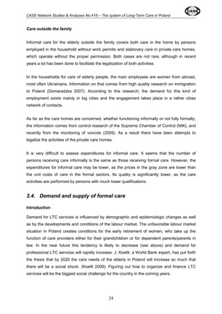 CASE Network Studies & Analyses No.416 – The system of Long-Term Care in Poland 
24 
Care outside the family 
Informal care for the elderly outside the family covers both care in the home by persons 
employed in the household without work permits and stationary care in private care homes, 
which operate without the proper permission. Both cases are not rare, although in recent 
years a lot has been done to facilitate the legalization of both activities. 
In the households for care of elderly people, the main employees are women from abroad, 
most often Ukrainians. Information on that comes from high quality research on immigration 
to Poland (Domaradzka 2007). According to this research, the demand for this kind of 
employment exists mainly in big cities and the engagement takes place in a rather close 
network of contacts. 
As far as the care homes are concerned, whether functioning informally or not fully formally, 
the information comes from control research of the Supreme Chamber of Control (NIK), and 
recently from the monitoring of voivods (2009). As a result there have been attempts to 
legalize the activities of the private care homes. 
It is very difficult to assess expenditures for informal care. It seems that the number of 
persons receiving care informally is the same as those receiving formal care. However, the 
expenditures for informal care may be lower, as the prices in the gray zone are lower than 
the unit costs of care in the formal sectors. Its quality is significantly lower, as the care 
activities are performed by persons with much lower qualifications. 
3.4. Demand and supply of formal care 
Introduction 
Demand for LTC services is influenced by demographic and epidemiologic changes as well 
as by the developments and conditions of the labour market. The unfavorable labour market 
situation in Poland creates conditions for the early retirement of women, who take up the 
function of care providers either for their grandchildren or for dependent parents/parents in 
law. In the near future this tendency is likely to decrease (see above) and demand for 
professional LTC services will rapidly increase. J. Koettl, a World Bank expert, has put forth 
the thesis that by 2020 the care needs of the elderly in Poland will increase so much that 
there will be a social shock. (Koettl 2009). Figuring out how to organize and finance LTC 
services will be the biggest social challenge for the country in the coming years. 
 