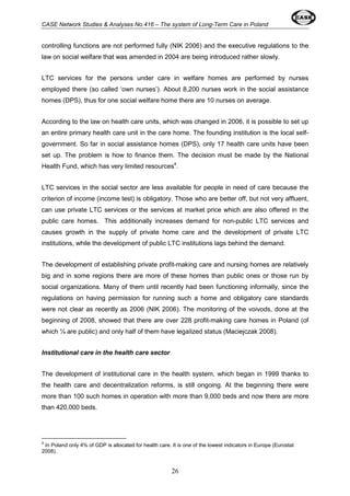 CASE Network Studies & Analyses No.416 – The system of Long-Term Care in Poland 
controlling functions are not performed fully (NIK 2006) and the executive regulations to the 
law on social welfare that was amended in 2004 are being introduced rather slowly. 
LTC services for the persons under care in welfare homes are performed by nurses 
employed there (so called ‘own nurses’). About 8,200 nurses work in the social assistance 
homes (DPS), thus for one social welfare home there are 10 nurses on average. 
According to the law on health care units, which was changed in 2006, it is possible to set up 
an entire primary health care unit in the care home. The founding institution is the local self-government. 
So far in social assistance homes (DPS), only 17 health care units have been 
set up. The problem is how to finance them. The decision must be made by the National 
Health Fund, which has very limited resources4. 
LTC services in the social sector are less available for people in need of care because the 
criterion of income (income test) is obligatory. Those who are better off, but not very affluent, 
can use private LTC services or the services at market price which are also offered in the 
public care homes. This additionally increases demand for non-public LTC services and 
causes growth in the supply of private home care and the development of private LTC 
institutions, while the development of public LTC institutions lags behind the demand. 
The development of establishing private profit-making care and nursing homes are relatively 
big and in some regions there are more of these homes than public ones or those run by 
social organizations. Many of them until recently had been functioning informally, since the 
regulations on having permission for running such a home and obligatory care standards 
were not clear as recently as 2006 (NIK 2006). The monitoring of the voivods, done at the 
beginning of 2008, showed that there are over 228 profit-making care homes in Poland (of 
which ¼ are public) and only half of them have legalized status (Maciejczak 2008). 
26 
Institutional care in the health care sector 
The development of institutional care in the health system, which began in 1999 thanks to 
the health care and decentralization reforms, is still ongoing. At the beginning there were 
more than 100 such homes in operation with more than 9,000 beds and now there are more 
than 420,000 beds. 
4 In Poland only 4% of GDP is allocated for health care. It is one of the lowest indicators in Europe (Eurostat 
2008). 
 
