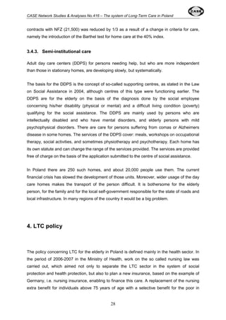 CASE Network Studies & Analyses No.416 – The system of Long-Term Care in Poland 
contracts with NFZ (21,500) was reduced by 1/3 as a result of a change in criteria for care, 
namely the introduction of the Barthel test for home care at the 40% index. 
28 
3.4.3. Semi-institutional care 
Adult day care centers (DDPS) for persons needing help, but who are more independent 
than those in stationary homes, are developing slowly, but systematically. 
The basis for the DDPS is the concept of so-called supporting centres, as stated in the Law 
on Social Assistance in 2004, although centres of this type were functioning earlier. The 
DDPS are for the elderly on the basis of the diagnosis done by the social employee 
concerning his/her disability (physical or mental) and a difficult living condition (poverty) 
qualifying for the social assistance. The DDPS are mainly used by persons who are 
intellectually disabled and who have mental disorders, and elderly persons with mild 
psychophysical disorders. There are care for persons suffering from comas or Alzheimers 
disease in some homes. The services of the DDPS cover: meals, workshops on occupational 
therapy, social activities, and sometimes physiotherapy and psychotherapy. Each home has 
its own statute and can change the range of the services provided. The services are provided 
free of charge on the basis of the application submitted to the centre of social assistance. 
In Poland there are 250 such homes, and about 20,000 people use them. The current 
financial crisis has slowed the development of those units. Moreover, wider usage of the day 
care homes makes the transport of the person difficult. It is bothersome for the elderly 
person, for the family and for the local self-government responsible for the state of roads and 
local infrastructure. In many regions of the country it would be a big problem. 
4. LTC policy 
The policy concerning LTC for the elderly in Poland is defined mainly in the health sector. In 
the period of 2006-2007 in the Ministry of Health, work on the so called nursing law was 
carried out, which aimed not only to separate the LTC sector in the system of social 
protection and health protection, but also to plan a new insurance, based on the example of 
Germany, i.e. nursing insurance, enabling to finance this care. A replacement of the nursing 
extra benefit for individuals above 75 years of age with a selective benefit for the poor in 
 