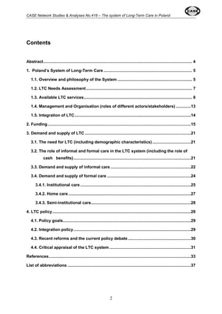 CASE Network Studies & Analyses No.416 – The system of Long-Term Care in Poland 
2 
Contents 
Abstract................................................................................................................................ 4 
1. Poland’s System of Long-Term Care ............................................................................ 5 
1.1. Overview and philosophy of the System................................................................ 5 
1.2. LTC Needs Assessment ........................................................................................... 7 
1.3. Available LTC services............................................................................................. 8 
1.4. Management and Organisation (roles of different actors/stakeholders) .............13 
1.5. Integration of LTC....................................................................................................14 
2. Funding...........................................................................................................................15 
3. Demand and supply of LTC ...........................................................................................21 
3.1. The need for LTC (including demographic characteristics) .................................21 
3.2. The role of informal and formal care in the LTC system (including the role of 
cash benefits).....................................................................................................21 
3.3. Demand and supply of informal care .....................................................................22 
3.4. Demand and supply of formal care ........................................................................24 
3.4.1. Institutional care ...............................................................................................25 
3.4.2. Home care .........................................................................................................27 
3.4.3. Semi-institutional care......................................................................................28 
4. LTC policy.......................................................................................................................28 
4.1. Policy goals..............................................................................................................29 
4.2. Integration policy.....................................................................................................29 
4.3. Recent reforms and the current policy debate ......................................................30 
4.4. Critical appraisal of the LTC system......................................................................31 
References..........................................................................................................................33 
List of abbreviations ..........................................................................................................37 
 