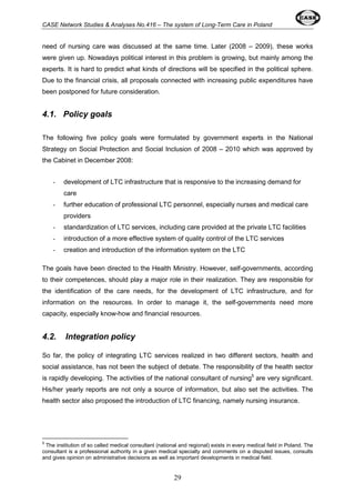 CASE Network Studies & Analyses No.416 – The system of Long-Term Care in Poland 
need of nursing care was discussed at the same time. Later (2008 – 2009), these works 
were given up. Nowadays political interest in this problem is growing, but mainly among the 
experts. It is hard to predict what kinds of directions will be specified in the political sphere. 
Due to the financial crisis, all proposals connected with increasing public expenditures have 
been postponed for future consideration. 
29 
4.1. Policy goals 
The following five policy goals were formulated by government experts in the National 
Strategy on Social Protection and Social Inclusion of 2008 – 2010 which was approved by 
the Cabinet in December 2008: 
- development of LTC infrastructure that is responsive to the increasing demand for 
care 
- further education of professional LTC personnel, especially nurses and medical care 
providers 
- standardization of LTC services, including care provided at the private LTC facilities 
- introduction of a more effective system of quality control of the LTC services 
- creation and introduction of the information system on the LTC 
The goals have been directed to the Health Ministry. However, self-governments, according 
to their competences, should play a major role in their realization. They are responsible for 
the identification of the care needs, for the development of LTC infrastructure, and for 
information on the resources. In order to manage it, the self-governments need more 
capacity, especially know-how and financial resources. 
4.2. Integration policy 
So far, the policy of integrating LTC services realized in two different sectors, health and 
social assistance, has not been the subject of debate. The responsibility of the health sector 
is rapidly developing. The activities of the national consultant of nursing5 are very significant. 
His/her yearly reports are not only a source of information, but also set the activities. The 
health sector also proposed the introduction of LTC financing, namely nursing insurance. 
5 The institution of so called medical consultant (national and regional) exists in every medical field in Poland. The 
consultant is a professional authority in a given medical specialty and comments on a disputed issues, consults 
and gives opinion on administrative decisions as well as important developments in medical field. 
 