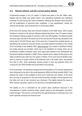 CASE Network Studies & Analyses No.416 – The system of Long-Term Care in Poland 
4.3. Recent reforms and the current policy debate 
Fundamental changes in the LTC system in Poland took place in the late 1990s, when, 
together with the health care system reform, new, specialized residential care institutions 
providing LTC and nursing care came to existence. Following this, decisions about education 
and the qualifications of personnel were undertaken. A new specialization, namely the 
medical care provider, was introduced only in recent years (2006). 
At the end of the decade, there were financial limitations in the health sector, which caused 
limitations in access to LTC services. Medical professionals active in the LTC system criticize 
the insufficient funding provided for services in ZOL and ZPO facilities. The National Health 
Insurance pays only half of the actual cost of the services (50 PLN per day compared to the 
actual cost of 120-150 PLN per day). At the same time it requires that complete service, as 
specified by the contract for care and nursing, is provided (national consultant on the nursing 
of the chronically ill and disabled, 2007, www.mz.gov.pl). As a result of insufficient funding, 
low quality services are provided, mainly due to the dereliction of nursing, which can be 
considered a violation of patients’ rights. Such cases were reported to the Ombudsman and 
the General Sanitary Inspection in 2006. These incidents were a subject of discussion on the 
highly insufficient care within the LTC system in Poland. At the same time the Barthel index, 
which is used as an access criterion to the stationary care in the health sector, was lowered 
from 60% to 40%, which significantly reduced access to care and treatment (ZOL) and 
nursing and care (ZPO) facilities and to the district nurse services. 
In the social sector, the significant changes that were favorable to LTC services development 
were introduced by the law on the social assistance (2004) and family benefits (2003). They 
widened the scope of care available at home and in adult day care centers. At the same 
time, the rules of co-payment in the care homes have been changed, and the payment from 
the family (not only of care receivers) was introduced. This slightly reduced the queue to 
DPS. However, generally, access to LTC services in now significantly limited. 
The debate on LTC is dominated by the concern about insufficient resources in the 
circumstances of rapidly increasing needs, caused mainly by the demographic and labour 
market changes. This concern is removed from the agenda because of necessary cuts in the 
public expenses caused by the financial crisis. 
30 
 