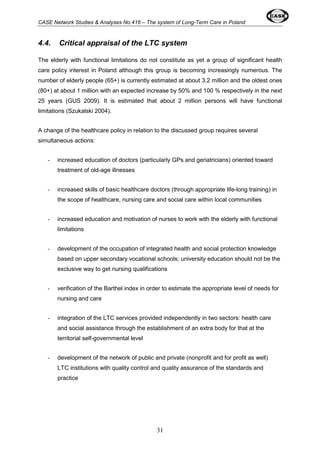 CASE Network Studies & Analyses No.416 – The system of Long-Term Care in Poland 
4.4. Critical appraisal of the LTC system 
The elderly with functional limitations do not constitute as yet a group of significant health 
care policy interest in Poland although this group is becoming increasingly numerous. The 
number of elderly people (65+) is currently estimated at about 3.2 million and the oldest ones 
(80+) at about 1 million with an expected increase by 50% and 100 % respectively in the next 
25 years (GUS 2009). It is estimated that about 2 million persons will have functional 
limitations (Szukalski 2004). 
A change of the healthcare policy in relation to the discussed group requires several 
simultaneous actions: 
- increased education of doctors (particularly GPs and geriatricians) oriented toward 
31 
treatment of old-age illnesses 
- increased skills of basic healthcare doctors (through appropriate life-long training) in 
the scope of healthcare, nursing care and social care within local communities 
- increased education and motivation of nurses to work with the elderly with functional 
limitations 
- development of the occupation of integrated health and social protection knowledge 
based on upper secondary vocational schools; university education should not be the 
exclusive way to get nursing qualifications 
- verification of the Barthel index in order to estimate the appropriate level of needs for 
nursing and care 
- integration of the LTC services provided independently in two sectors: health care 
and social assistance through the establishment of an extra body for that at the 
territorial self-governmental level 
- development of the network of public and private (nonprofit and for profit as well) 
LTC institutions with quality control and quality assurance of the standards and 
practice 
 