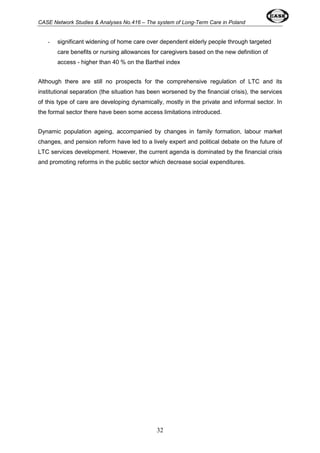 CASE Network Studies & Analyses No.416 – The system of Long-Term Care in Poland 
- significant widening of home care over dependent elderly people through targeted 
care benefits or nursing allowances for caregivers based on the new definition of 
access - higher than 40 % on the Barthel index 
Although there are still no prospects for the comprehensive regulation of LTC and its 
institutional separation (the situation has been worsened by the financial crisis), the services 
of this type of care are developing dynamically, mostly in the private and informal sector. In 
the formal sector there have been some access limitations introduced. 
Dynamic population ageing, accompanied by changes in family formation, labour market 
changes, and pension reform have led to a lively expert and political debate on the future of 
LTC services development. However, the current agenda is dominated by the financial crisis 
and promoting reforms in the public sector which decrease social expenditures. 
32 
 