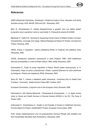 CASE Network Studies & Analyses No.416 – The system of Long-Term Care in Poland 
33 
References 
AZER (Aktywność Zawodowa, Edukacyjna i Rodzinna) [Labour force, education and family 
activities survey], GUS, IBnGR, SGH and UW, Warszawa, 2007 
Bień, B., Doroszkiewicz H., Opieka długoterminowa w geriatrii: dom czy zakład opieki? 
[Long-term care in geriatrics: home or care facility ?], Przewodnik Lekarza Nr 6/2006 
Błędowski P., Pędich W., Services for Supporting Family Carers of Elderly People in Europe: 
Characteristics, Coverage and Usage. National Background Report for Poland, Eurofamcare 
Project, Hamburg, 2004 
CBOS, Polacy o hospicjach i opiece paliatywnej [Poles on hospices and palliative care], 
Warszawa, 2009 
CSIOZ, Dostępność świadczeń zdrowotnych w opinii Polaków 1998– 2003 [Healthcare 
Services Accessibility in a view of Polish citizens 1998- 2003], Warszawa, 2004 
Domaradzka E., Popyt na pracę migrantów w Polsce. Wyniki badań empirycznych, w: S. 
Golinowska, Popyt na pracę cudzoziemców. Polska i sąsiedzi [Demand for work performed 
by foreigners. Poland and neighbors], IPiSS, Warszawa, 2004 
Dercz M., Rek T., Ustawa o zakładach opieki zdrowotnej - komentarz [Act on Health Care 
Providers - Comment], Wolters Kluver Polska ABC, Kraków, 2007 
European Commission, Long-term care in the European Union, Brussels, 2008 
Golinowska S. with: Bożena Balcerzak – Paradowska B, Krzyszkowski , J., In- depth country 
study on Social and Health Services of General Interest (SHSGI) in the EU. The Case of 
Poland, 2007 
Golinowska S., Kozierkiewicz A., Quality in and Equality of Access to Healthcare Services, 
Country Report for Poland, HealthQUEST Project, European Communities, 2008 
GUS, Osoby niepełnosprawne oraz ich gospodarstwa domowe [People with disability and 
their households], Narodowy Spis Powszechny, Warszawa, 2003 
 
