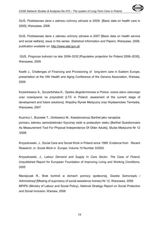 CASE Network Studies & Analyses No.416 – The system of Long-Term Care in Poland 
GUS, Podstawowe dane z zakresu ochrony zdrowia w 2005r. [Basic data on health care in 
2005], Warszawa, 2006 
GUS, Podstawowe dane z zakresu ochrony zdrowia w 2007 [Basic data on health service 
and social welfare], issue in the series: Statistical Information and Papers, Warszawa, 2008, 
publication available on: http://www.stat.gov.pl/ 
GUS, Prognoza ludności na lata 2008–2035 [Population projection for Poland 2008–2035], 
Warszawa, 2009 
Koettl J., Challenges of Financing and Provisioning of long-term care in Eastern Europe, 
presentation at the VIth Health and Aging Conference of the Geneva Association, Warsaw, 
2009 
Kozierkiewicz A., Szczerbińska K., Opieka długoterminowa w Polsce: ocena stanu obecnego 
oraz rozwiązania na przyszłość [LTC in Poland: assesment of the current stage of 
development and futere solutions], Wspólny Rynek Medyczny oraz Wydawnictwo Termedia, 
Warszawa, 2007 
Kuzmicz I., Brzostek T., Górkiewicz M., Kwestionariusz Barthel jako narzędzie 
pomiaru zakresu samodzielności fizycznej osób w podeszłym wieku [Barthel Questionnaire 
As Measurement Tool For Physical Independence Of Older Adults], Studia Medyczne Nr 12 
/2008 
Krzyszkowski, J., Social Care and Social Work in Poland since 1989: Evidence from Recent 
Research, in: Social Work in Europe, Volume 10 Number 3/2003. 
Krzyszkowski, J., Labour Demand and Supply In Care Sector. The Case of Poland, 
Unpublished Report for European Foundation of Improving Living and Working Conditions, 
2005 
Maciejczak R., Brak kontroli w domach pomocy społecznej, Gazeta Samorządu i 
Administracji [Missing of suprvisory of social assistance homes) Nr 12, Warszawa, 2008 
MPiPS (Ministry of Labour and Social Policy), National Strategy Report on Social Protection 
and Social Inclusion, Warsaw, 2008 
34 
 