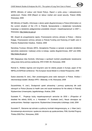 CASE Network Studies & Analyses No.416 – The system of Long-Term Care in Poland 
MPiPS (Ministry of Labour and Social Policy), Raport o rynku pracy i zabezpieczeniu 
społecznym. Polska 2008 [Report on labour market and social security. Poland 2008], 
Warszawa, 2009 
MZ (Ministry of Health), Informacja o stanie opieki długoterminowej w Polsce [Information on 
the current situation of the LTC in Poland], Sprawozdanie z działalności konsultanta 
krajowego w dziedzinie pielęgniarstwa przewlekle chorych i niepełnosprawnych w 2007 r., 
Warszawa, http://www.mz.gov.pl 
MZ, Zespół do przygotowania rapotu: Finansowanie ochrony zdrowia w Polsce – Zielona 
Księga, Finansowanie ochrony zdrowia w Polsce[ Funding and financing of health care in 
Poland], Wydawnictwo Vesalius, Kraków, 2009 
Narodowy Fundusz Zdrowia (NFZ), Zarządzenia Prezesa w sprawie w sprawie określenia 
warunków zawierania i realizacji umów w rodzaju: opieka długoterminowa, 2007 and 2008, 
http://www.nfz.gov.pl 
NIK (Najwyższa Izba Kontroli), Informacja o wynikach kontroli prawidłowości świadczenia 
usług przez domy pomocy społecznej, KPZ 41009 -05, Warszawa, 2006 
Reimat A., Welfare regimes and long-term care for elderly people in Europe, paper of the 
IMPALLA-ESPAnet conference: The European Social Model in a Global Perspective, 2009 
Szatur-Jaworska B. (red.), Stan przestrzegania praw osób starszych w Polsce. Analiza i 
rekomendacje działań, Biuletyn RPO – Materiały, nr 65, Warszawa, 2008 
Szczerbińska, K. (red.), Dostępność opieki zdrowotnej i pomocy społecznej dla osób 
starszych w Polsce [Access to health care and social assistance for the elderly in Poland], 
Wydawnictwo Uniwersytetu Jagiellońskiego, Kraków, 2006 
Szukalski P., Projekcja liczby niepełnosprawnych seniorów do 2030 r. (Projection of 
disabled the elderly 2030), w: J. Kowaleski i P. Szuklaski (red.), Nasze starzejące się 
społeczeństwo. Nadzieje i zagrożenia. Wydawnictwa Uniwersytetu Łódzkiego, Łódź, 2004 
Szukalski P., Starzenie się ludności a publiczny kontrakt intergeneracyjny, w: J. Kleer (red.): 
Konsekwencje ekonomiczne i społeczne starzenia się społeczeństwa, PAN, Komitet Prognoz 
‘Polska 2000 Plus’, Warszawa, 2009 
35 
 