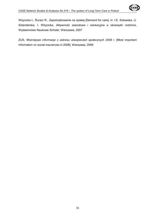 CASE Network Studies & Analyses No.416 – The system of Long-Term Care in Poland 
Wóycicka I., Rurarz R., Zapotrzebowanie na opiekę [Demand for care], in: I.E. Kotowska, U. 
Sztanderska, I. Wóycicka, Aktywność zawodowa i edukacyjna a obowiązki rodzinne, 
Wydawnictwo Naukowe Scholar, Warszawa, 2007 
ZUS, Ważniejsze informacje z zakresu ubezpieczeń społecznych 2008 r. [Most important 
information on social insurances in 2008], Warszawa, 2009 
36 
 