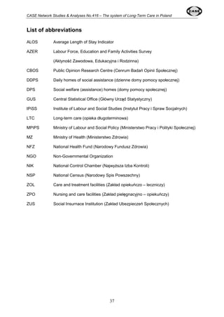 CASE Network Studies & Analyses No.416 – The system of Long-Term Care in Poland 
37 
List of abbreviations 
ALOS Average Length of Stay Indicator 
AZER Labour Force, Education and Family Activities Survey 
(Aktyność Zawodowa, Edukacyjna i Rodzinna) 
CBOS Public Opinion Research Centre (Cenrum Badań Opinii Społecznej) 
DDPS Daily homes of social assistance (dzienne domy pomocy społecznej) 
DPS Social welfare (assistance) homes (domy pomocy społecznej) 
GUS Central Statistical Office (Główny Urząd Statystyczny) 
IPiSS Institute of Labour and Social Studies (Instytut Pracy i Spraw Socjalnych) 
LTC Long-term care (opieka długoterminowa) 
MPiPS Ministry of Labour and Social Policy (Ministerstwo Pracy i Polityki Społecznej) 
MZ Ministry of Health (Ministerstwo Zdrowia) 
NFZ National Health Fund (Narodowy Fundusz Zdrowia) 
NGO Non-Governmental Organization 
NIK National Control Chamber (Najwyższa Izba Kontroli) 
NSP National Census (Narodowy Spis Powszechny) 
ZOL Care and treatment facilities (Zakład opiekuńczo – leczniczy) 
ZPO Nursing and care facilities (Zakład pielęgnacyjno – opiekuńczy) 
ZUS Social Insurnace Institution (Zakład Ubezpieczeń Społecznych) 
