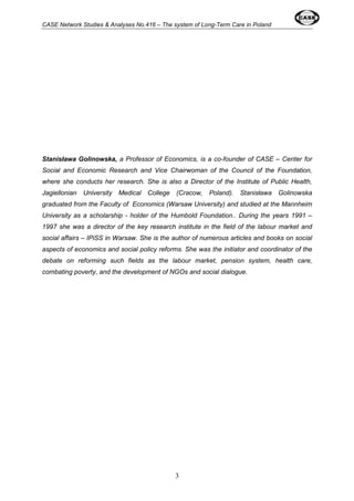 CASE Network Studies & Analyses No.416 – The system of Long-Term Care in Poland 
Stanisława Golinowska, a Professor of Economics, is a co-founder of CASE – Center for 
Social and Economic Research and Vice Chairwoman of the Council of the Foundation, 
where she conducts her research. She is also a Director of the Institute of Public Health, 
Jagiellonian University Medical College (Cracow, Poland). Stanisława Golinowska 
graduated from the Faculty of Economics (Warsaw University) and studied at the Mannheim 
University as a scholarship - holder of the Humbold Foundation.. During the years 1991 – 
1997 she was a director of the key research institute in the field of the labour market and 
social affairs – IPiSS in Warsaw. She is the author of numerous articles and books on social 
aspects of economics and social policy reforms. She was the initiator and coordinator of the 
debate on reforming such fields as the labour market, pension system, health care, 
combating poverty, and the development of NGOs and social dialogue. 
3 
 