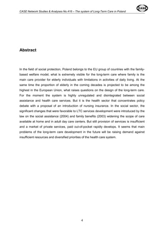 CASE Network Studies & Analyses No.416 – The system of Long-Term Care in Poland 
4 
Abstract 
In the field of social protection, Poland belongs to the EU group of countries with the family-based 
welfare model, what is extremely visible for the long-term care where family is the 
main care provider for elderly individuals with limitations in activities of daily living. At the 
same time the proportion of elderly in the coming decades is projected to be among the 
highest in the European Union, what raises questions on the design of the long-term care. 
For the moment the system is highly unregulated and disintegrated between social 
assistance and health care services. But it is the health sector that concentrates policy 
debate with a proposal of an introduction of nursing insurance. In the social sector, the 
significant changes that were favorable to LTC services development were introduced by the 
law on the social assistance (2004) and family benefits (2003) widening the scope of care 
available at home and in adult day care centers. But still provision of services is insufficient 
and a market of private services, paid out-of-pocket rapidly develops. It seems that main 
problems of the long-term care development in the future will be raising demand against 
insufficient resources and diversified priorities of the health care system. 
 