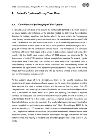 CASE Network Studies & Analyses No.416 – The system of Long-Term Care in Poland 
1. Poland’s System of Long-Term Care 
1.1. Overview and philosophy of the System 
In Poland’s Long Term Care (LTC) system, the family is still identified as the main caregiver 
for elderly people with limitations on the activities needed for daily living. Two indicators 
describe the relatively significant role families play in the care system: the ‘co-residence 
index’ (elderly parents residing with their children) and the ‘non-working women aged 55-64’ 
index. The levels of both indicators situate Poland in an extremely high position in terms of 
family commitment (Reimat 2009). In the field of social protection, Poland belongs to the EU 
group of countries with the family-based welfare model. The development of a formalized 
non-family LTC is in initial stages and is similar in both sectors: medical and social. Only 
recently did the health care system reform of 1999 provide an opportunity for the 
development of public LTC institutions that are separate from hospitals. As a result, hospital 
departments were transformed into nursing and care institutions. Institutional care is 
simultaneously provided in the social sector. Stationary and semi-stationary homes are 
administered as a part of the social assistance (welfare) scheme. They care for the elderly 
whose daily living activities are limited, and who do not have families or need institutional 
care for other reasons, such as poverty. 
At the present stage of LTC development, there is no specific regulation that 
comprehensively covers the issues of care services for the elderly, the institutions providing 
these services, the rules of access to them, and the ways of financing them. The LTC 
category is used exclusively by the experts of the health sector and the National Health Fund 
(NFZ – established in 2003), which, in its plans and reporting, has begun to separate 
contracts for nursing and care services in the out-of-hospital system. In such a situation, it is 
understandable that LTC in the health sector has a medical character: “Long-term care 
designates help and services for chronically ill or functionally impaired persons, including frail 
elderly, provided for an indeterminate period of time” (Bień, Doroszkiewicz 2006). In the 
social sector category, LTC is used very rarely because the new concept of social assistance 
(1991) emphasizes assistance that allows people to be independent. However in the social 
assistance sector, practice is often different from theory and legal assumption. In social 
welfare homes, the majority of residents are dependant people with a wide scope of LTC 
needs. 
5 
 