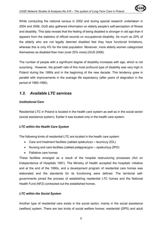 CASE Network Studies & Analyses No.416 – The system of Long-Term Care in Poland 
While conducting the national census in 2002 and during special research undertaken in 
2004 and 2006, GUS also gathered information on elderly people’s self-perception of fitness 
and disability. This data reveals that the feeling of being disabled is stronger in old age than it 
appears from the statistics of official records on occupational disability. As much as 20% of 
the elderly who are not legally deemed disabled feel they have functional limitations, 
whereas this is only 4% for the total population. Moreover, more elderly women categorized 
themselves as disabled than men (over 25% more) (GUS 2006). 
The number of people with a significant degree of disability increases with age, which is not 
surprising. However, the growth rate of this most profound type of disability was very high in 
Poland during the 1990s and in the beginning of the new decade. This tendency grew in 
parallel with improvements in the average life expectancy (after years of stagnation in the 
period of 1960-1990). 
8 
1.3. Available LTC services 
Institutional Care 
Residential LTC in Poland is located in the health care system as well as in the social sector 
(social assistance system). Earlier it was located only in the health care system. 
LTC within the Health Care System 
The following kinds of residential LTC are located in the health care system: 
· Care and treatment facilities (zakład opiekuńczo – leczniczy ZOL) 
· Nursing and care facilities (zakład pielęgnacyjno – opiekuńczy ZPO) 
· Palliative care homes 
These facilities emerged as a result of the hospital restructuring processes (Act on 
Independence of Hospitals 1991). The Ministry of Health accepted the hospitals’ initiative 
and at the end of the 1990s, and a development program of residential care homes was 
elaborated and the standards for its functioning were defined. The territorial self-governments 
joined the process of establishing residential LTC homes and the National 
Health Fund (NFZ) contracted out the established homes. 
LTC within the Social System 
Another type of residential care exists in the social sector, mainly in the social assistance 
(welfare) system. There are two kinds of social welfare homes: residential (DPS) and adult 
 