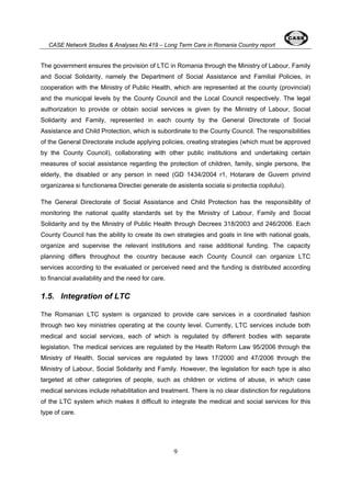 CASE Network Studies & Analyses No.419 – Long Term Care in Romania Country report 
The government ensures the provision of LTC in Romania through the Ministry of Labour, Family 
and Social Solidarity, namely the Department of Social Assistance and Familial Policies, in 
cooperation with the Ministry of Public Health, which are represented at the county (provincial) 
and the municipal levels by the County Council and the Local Council respectively. The legal 
authorization to provide or obtain social services is given by the Ministry of Labour, Social 
Solidarity and Family, represented in each county by the General Directorate of Social 
Assistance and Child Protection, which is subordinate to the County Council. The responsibilities 
of the General Directorate include applying policies, creating strategies (which must be approved 
by the County Council), collaborating with other public institutions and undertaking certain 
measures of social assistance regarding the protection of children, family, single persons, the 
elderly, the disabled or any person in need (GD 1434/2004 r1, Hotarare de Guvern privind 
organizarea si functionarea Directiei generale de asistenta sociala si protectia copilului). 
The General Directorate of Social Assistance and Child Protection has the responsibility of 
monitoring the national quality standards set by the Ministry of Labour, Family and Social 
Solidarity and by the Ministry of Public Health through Decrees 318/2003 and 246/2006. Each 
County Council has the ability to create its own strategies and goals in line with national goals, 
organize and supervise the relevant institutions and raise additional funding. The capacity 
planning differs throughout the country because each County Council can organize LTC 
services according to the evaluated or perceived need and the funding is distributed according 
to financial availability and the need for care. 
1.5. Integration of LTC 
The Romanian LTC system is organized to provide care services in a coordinated fashion 
through two key ministries operating at the county level. Currently, LTC services include both 
medical and social services, each of which is regulated by different bodies with separate 
legislation. The medical services are regulated by the Health Reform Law 95/2006 through the 
Ministry of Health. Social services are regulated by laws 17/2000 and 47/2006 through the 
Ministry of Labour, Social Solidarity and Family. However, the legislation for each type is also 
targeted at other categories of people, such as children or victims of abuse, in which case 
medical services include rehabilitation and treatment. There is no clear distinction for regulations 
of the LTC system which makes it difficult to integrate the medical and social services for this 
type of care. 
9 
 