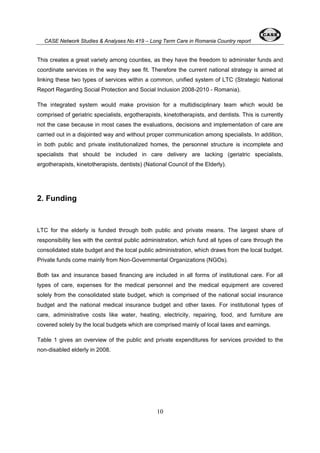 CASE Network Studies & Analyses No.419 – Long Term Care in Romania Country report 
This creates a great variety among counties, as they have the freedom to administer funds and 
coordinate services in the way they see fit. Therefore the current national strategy is aimed at 
linking these two types of services within a common, unified system of LTC (Strategic National 
Report Regarding Social Protection and Social Inclusion 2008-2010 - Romania). 
The integrated system would make provision for a multidisciplinary team which would be 
comprised of geriatric specialists, ergotherapists, kinetotherapists, and dentists. This is currently 
not the case because in most cases the evaluations, decisions and implementation of care are 
carried out in a disjointed way and without proper communication among specialists. In addition, 
in both public and private institutionalized homes, the personnel structure is incomplete and 
specialists that should be included in care delivery are lacking (geriatric specialists, 
ergotherapists, kinetotherapists, dentists) (National Council of the Elderly). 
10 
2. Funding 
LTC for the elderly is funded through both public and private means. The largest share of 
responsibility lies with the central public administration, which fund all types of care through the 
consolidated state budget and the local public administration, which draws from the local budget. 
Private funds come mainly from Non-Governmental Organizations (NGOs). 
Both tax and insurance based financing are included in all forms of institutional care. For all 
types of care, expenses for the medical personnel and the medical equipment are covered 
solely from the consolidated state budget, which is comprised of the national social insurance 
budget and the national medical insurance budget and other taxes. For institutional types of 
care, administrative costs like water, heating, electricity, repairing, food, and furniture are 
covered solely by the local budgets which are comprised mainly of local taxes and earnings. 
Table 1 gives an overview of the public and private expenditures for services provided to the 
non-disabled elderly in 2008. 
 