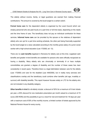 CASE Network Studies & Analyses No.419 – Long Term Care in Romania Country report 
The elderly without income, family, or legal guardians are exempt from making financial 
contributions. The amount is covered by the local budget to a certain extent. 
Formal home care for the dependent elderly is organized by the Local Council which can 
employ personnel who are paid hourly on a part time or full time basis, depending on the needs 
and the time frame of care. The beneficiary does not pay an individual contribution for these 
services. Informal home care can be provided by the spouse or the relatives of dependent 
elderly who can opt for a part time working schedule, the other part being financially supported 
by the local budget at a value calculated according to the monthly gross salary of a junior social 
worker with a high school education (Law 17/2000, art. 13). 
There are no cash benefits legalized in Romania for elderly care at this time. Legalized cash 
benefits and greater in-kind benefits are available for persons who were officially recognized as 
having a disability. Many elderly who are chronically or terminally ill or have multiple 
comorbidities are granted a degree of disability and the number of these cases has risen 
consistently in recent years. Therefore there is a legal delimitation between care for the elderly 
(Law 17/2000) and care for the disabled (Law 448/2006), but in reality many services and 
classifications overlap and the beneficiary could combine other benefits (old age, invalidity or 
survivor) with disability benefits. This report however focuses solely on LTC for the elderly who 
are not included in any disability category. 
Other benefits in kind for all elderly include: a discount of 50% for a maximum of 6 train tickets 
per year, a 50% discount for one medication prescription per month valued to a maximum of 72 
euros (300 RON) and the possibility to go to a resort for rest and treatment for 18 days per year 
with a maximum cost of 50% of the monthly income, a limited number of tickets approved by the 
National Pension House for every county. 
12 
 