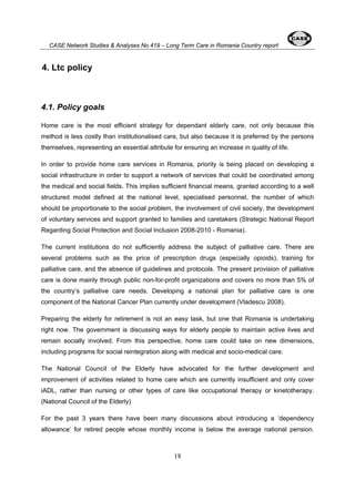 CASE Network Studies & Analyses No.419 – Long Term Care in Romania Country report 
18 
4. Ltc policy 
4.1. Policy goals 
Home care is the most efficient strategy for dependant elderly care, not only because this 
method is less costly than institutionalised care, but also because it is preferred by the persons 
themselves, representing an essential attribute for ensuring an increase in quality of life. 
In order to provide home care services in Romania, priority is being placed on developing a 
social infrastructure in order to support a network of services that could be coordinated among 
the medical and social fields. This implies sufficient financial means, granted according to a well 
structured model defined at the national level, specialised personnel, the number of which 
should be proportionate to the social problem, the involvement of civil society, the development 
of voluntary services and support granted to families and caretakers (Strategic National Report 
Regarding Social Protection and Social Inclusion 2008-2010 - Romania). 
The current institutions do not sufficiently address the subject of palliative care. There are 
several problems such as the price of prescription drugs (especially opioids), training for 
palliative care, and the absence of guidelines and protocols. The present provision of palliative 
care is done mainly through public non-for-profit organizations and covers no more than 5% of 
the country’s palliative care needs. Developing a national plan for palliative care is one 
component of the National Cancer Plan currently under development (Vladescu 2008). 
Preparing the elderly for retirement is not an easy task, but one that Romania is undertaking 
right now. The government is discussing ways for elderly people to maintain active lives and 
remain socially involved. From this perspective, home care could take on new dimensions, 
including programs for social reintegration along with medical and socio-medical care. 
The National Council of the Elderly have advocated for the further development and 
improvement of activities related to home care which are currently insufficient and only cover 
iADL, rather than nursing or other types of care like occupational therapy or kinetotherapy. 
(National Council of the Elderly) 
For the past 3 years there have been many discussions about introducing a ‘dependency 
allowance’ for retired people whose monthly income is below the average national pension. 
 
