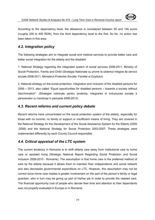 CASE Network Studies & Analyses No.419 – Long Term Care in Romania Country report 
According to the dependency level, the allowance is considered between 50 and 100 euros 
(roughly 200 to 400 RON), from the third dependency level to the first. So far, no action has 
been taken in this area. 
4.2. Integration policy 
The following strategies aim to integrate social and medical services to provide better care and 
better social integration for the elderly and the disabled: 
1. National Strategy regarding the integrated system of social services 2008-2011, Ministry of 
Social Protection, Family and Child (Strategia Nationala cu privire la sistemul integrat de servicii 
sociale 2008-2011, Ministerul Protectiei Sociale, Familiei si Copilului) 
2. National strategy on the social protection, integration and inclusion of the disabled persons for 
2006 – 2013, also called “Equal opportunities for disabled persons – towards a society without 
discrimination”. (Strategiei nationale pentru protectia, integrarea si incluziunea sociala a 
persoanelor cu handicap in perioada 2006-2013) 
4.3. Recent reforms and current policy debate 
Recent reforms have concentrated on the social protection system of the elderly, especially for 
those with no income, no family or support or insufficient means of living. They are covered in 
the National Strategy for the Development of the Social Assistance System for the Elderly (2005 
-2008) and the National Strategy for Social Protection 2003-2007. These strategies were 
implemented differently by each County Council responsible. 
4.4. Critical appraisal of the LTC system 
The current tendency in Romania is to shift elderly care away from institutional care to home 
care or assisted living (Strategic National Report Regarding Social Protection and Social 
Inclusion 2008-2010 - Romania). The assumption is that home care is the preferred method of 
care by the elderly because it allows them to maintain their independence and social network 
and also decreases governmental expenditure on LTC. However, this assumption may not be 
correct since home care implies a greater involvement on the part of the person’s family or legal 
guardian, who in turn may be giving up part of his/her job in order to provide the needed care. 
The financial opportunity cost of people who devote their time and attention to their dependents 
was not properly evaluated in Europe or in Romania. 
19 
 