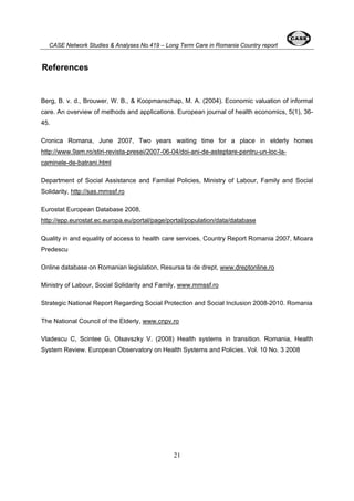 CASE Network Studies & Analyses No.419 – Long Term Care in Romania Country report 
21 
References 
Berg, B. v. d., Brouwer, W. B., & Koopmanschap, M. A. (2004). Economic valuation of informal 
care. An overview of methods and applications. European journal of health economics, 5(1), 36- 
45. 
Cronica Romana, June 2007, Two years waiting time for a place in elderly homes 
http://www.9am.ro/stiri-revista-presei/2007-06-04/doi-ani-de-asteptare-pentru-un-loc-la-caminele- 
de-batrani.html 
Department of Social Assistance and Familial Policies, Ministry of Labour, Family and Social 
Solidarity, http://sas.mmssf.ro 
Eurostat European Database 2008, 
http://epp.eurostat.ec.europa.eu/portal/page/portal/population/data/database 
Quality in and equality of access to health care services, Country Report Romania 2007, Mioara 
Predescu 
Online database on Romanian legislation, Resursa ta de drept, www.dreptonline.ro 
Ministry of Labour, Social Solidarity and Family, www.mmssf.ro 
Strategic National Report Regarding Social Protection and Social Inclusion 2008-2010. Romania 
The National Council of the Elderly, www.cnpv.ro 
Vladescu C, Scintee G, Olsavszky V. (2008) Health systems in transition. Romania, Health 
System Review. European Observatory on Health Systems and Policies. Vol. 10 No. 3 2008 
