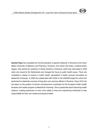 CASE Network Studies & Analyses No.419 – Long Term Care in Romania Country report 
Daniela Popa has completed her formal education in general medicine in Romania at the Victor 
Babes University of Medicine and Pharmacy Timisoara, from which she holds a medical doctor 
degree. She started her residency in family medicine in Romania, which was interrupted in 2008 
when she moved to the Netherlands and changed her focus to public health issues. There she 
completed a master of science in public health, specialized in health services innovations at 
Maastricht University. In 2009 she collaborated with CASE on the ANCIEN project for which she 
performed an elaborate overview of long term care services offered in Romania. Since 2010 she 
has taken on the position of lecturer and placement coordinator for the European Public Health 
bachelor and master program at Maastricht University. She is passionate about improving health 
systems, creating awareness of one's inner ability to heal and empowering individuals to take 
responsibility for their own mental and physical health. 
3 
 