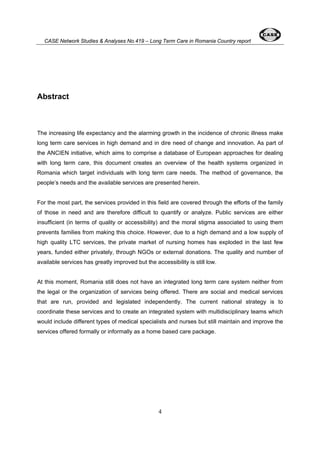 CASE Network Studies & Analyses No.419 – Long Term Care in Romania Country report 
4 
Abstract 
The increasing life expectancy and the alarming growth in the incidence of chronic illness make 
long term care services in high demand and in dire need of change and innovation. As part of 
the ANCIEN initiative, which aims to comprise a database of European approaches for dealing 
with long term care, this document creates an overview of the health systems organized in 
Romania which target individuals with long term care needs. The method of governance, the 
people’s needs and the available services are presented herein. 
For the most part, the services provided in this field are covered through the efforts of the family 
of those in need and are therefore difficult to quantify or analyze. Public services are either 
insufficient (in terms of quality or accessibility) and the moral stigma associated to using them 
prevents families from making this choice. However, due to a high demand and a low supply of 
high quality LTC services, the private market of nursing homes has exploded in the last few 
years, funded either privately, through NGOs or external donations. The quality and number of 
available services has greatly improved but the accessibility is still low. 
At this moment, Romania still does not have an integrated long term care system neither from 
the legal or the organization of services being offered. There are social and medical services 
that are run, provided and legislated independently. The current national strategy is to 
coordinate these services and to create an integrated system with multidisciplinary teams which 
would include different types of medical specialists and nurses but still maintain and improve the 
services offered formally or informally as a home based care package. 
 