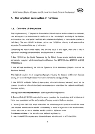 CASE Network Studies & Analyses No.419 – Long Term Care in Romania Country report 
1. The long term care system in Romania 
1.1. Overview of the system 
The long term care (LTC) system in Romania includes all medical and social services delivered 
over a long period of time to those in need such as the chronically ill, terminally ill, the disabled 
and the dependent elderly who need help with activities of daily living or instrumental activities of 
daily living. The term ‘elderly’ is defined by the Law 17/2000 as referring to all persons at or 
above the Romanian official age of retirement. 
Concerning the non-disabled elderly, who are the focus of this report, there are 6 acts of 
legislation, which regulate entitlements and organisation of services: 
1. Law 17/2000 on the Social Assistance for the Elderly (Legea privind asistenta sociala a 
persoanelor varstnice) with the additional modifications (Law 281/2006, Law 270/2008 and GO 
118/2008) and 
2. Law 47/2006 establishing the National System of Social Assistance (Sistemul National de 
Asistenta Sociala). 
The medical services for all categories of people, including the disabled and the non-disabled 
elderly, are supported by the social medical insurance and are regulated by: 
3. Law 95/2006 on Health Reform (Legea priving reforma in domeniul sanatatii) which set the 
grounds for national reform in the health care system and established the national social health 
insurance system. 
The regulation of quality assurance is stated by the following decrees: 
4. Decree (Ordin) 318/2003 refers to the norms regarding the organization and functioning of 
home care services as well the authorization of people who provide these services 
5. Decree (Ordin) 246/2006 which established the minimum specific quality standards for home 
care services and residential centres for the elderly in terms of organization and administration, 
human resources, access to services, service provision, rights and ethics. 
The decentralization of the administrative bodies is legislated by: 
6. Law 435-XVI/2006 (Legea privind descentralizarea administrativă nr. 435-XVI/2006). 
5 
 