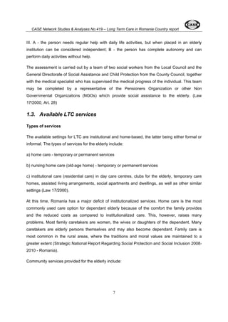 CASE Network Studies & Analyses No.419 – Long Term Care in Romania Country report 
III. A - the person needs regular help with daily life activities, but when placed in an elderly 
institution can be considered independent; B - the person has complete autonomy and can 
perform daily activities without help. 
The assessment is carried out by a team of two social workers from the Local Council and the 
General Directorate of Social Assistance and Child Protection from the County Council, together 
with the medical specialist who has supervised the medical progress of the individual. This team 
may be completed by a representative of the Pensioners Organization or other Non 
Governmental Organizations (NGOs) which provide social assistance to the elderly. (Law 
17/2000, Art. 28) 
1.3. Available LTC services 
Types of services 
The available settings for LTC are institutional and home-based, the latter being either formal or 
informal. The types of services for the elderly include: 
a) home care - temporary or permanent services 
b) nursing home care (old-age home) - temporary or permanent services 
c) institutional care (residential care) in day care centres, clubs for the elderly, temporary care 
homes, assisted living arrangements, social apartments and dwellings, as well as other similar 
settings (Law 17/2000). 
At this time, Romania has a major deficit of institutionalized services. Home care is the most 
commonly used care option for dependant elderly because of the comfort the family provides 
and the reduced costs as compared to institutionalized care. This, however, raises many 
problems. Most family caretakers are women, the wives or daughters of the dependent. Many 
caretakers are elderly persons themselves and may also become dependant. Family care is 
most common in the rural areas, where the traditions and moral values are maintained to a 
greater extent (Strategic National Report Regarding Social Protection and Social Inclusion 2008- 
2010 - Romania). 
Community services provided for the elderly include: 
7 
 