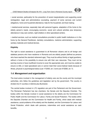 CASE Network Studies & Analyses No.419 – Long Term Care in Romania Country report 
• social services, particularly for the prevention of social marginalization and supporting social 
reintegration, legal and administrative counseling, payment of some services and current 
obligations, home and household attendance, help for the household, and food making; 
• medical-social services, especially help with personal hygiene, adaptation of the home to the 
elderly person’s needs, encouraging economic, social and cultural activities plus temporary 
attendance in day care centers, night shelters or other specialized centers; 
• medical services, such as medical consultations provided in public health institutions or in the 
home by the General Practitioner, dentistry consultations, medicine administration, supporting 
sanitary materials and medical devices. 
Eligibility 
The right to social assistance is guaranteed to all Romanian citizens and to all foreign and 
stateless persons who have residence in Romania and are elderly people (defined as persons 
who have reached the standard retirement age). They must be without family or legal guardians, 
without a home or the possibility to ensure one with their own resources. They must not be 
earning income or have insufficient income to cover the appropriate care, and must be unable to 
ensure (i) ADL or need specialized care or cannot meet their socio-medical needs because of 
illness, physical or psychological status (Law 17/2000, art. 3 and Law 47/2006, art. 7). 
1.4. Management and organisation 
The local actors involved in the management of elderly care are the county and the municipal 
authorities, who follow the guidelines and legislation set by the government. The country is 
divided into 41 counties or districts plus Bucharest. 
The central bodies involved in LTC regulation are part of the Parliament and the Government. 
The Romanian Parliament has two chambers: the Senate and the Deputies Chamber. The 
bodies within the Senate involved in social assistance to the elderly are the Commission for 
Public Health and the Commission for Labour, Family and Social Protection. The bodies within 
the Deputies Chamber are the Commission for Health and Family, which deals with medical 
assistance, social problems of the elderly and the disabled, and the Commission for Labour and 
Social Protection, which deals with pensions, indemnities and social assistance as cash 
benefits. 
8 
 