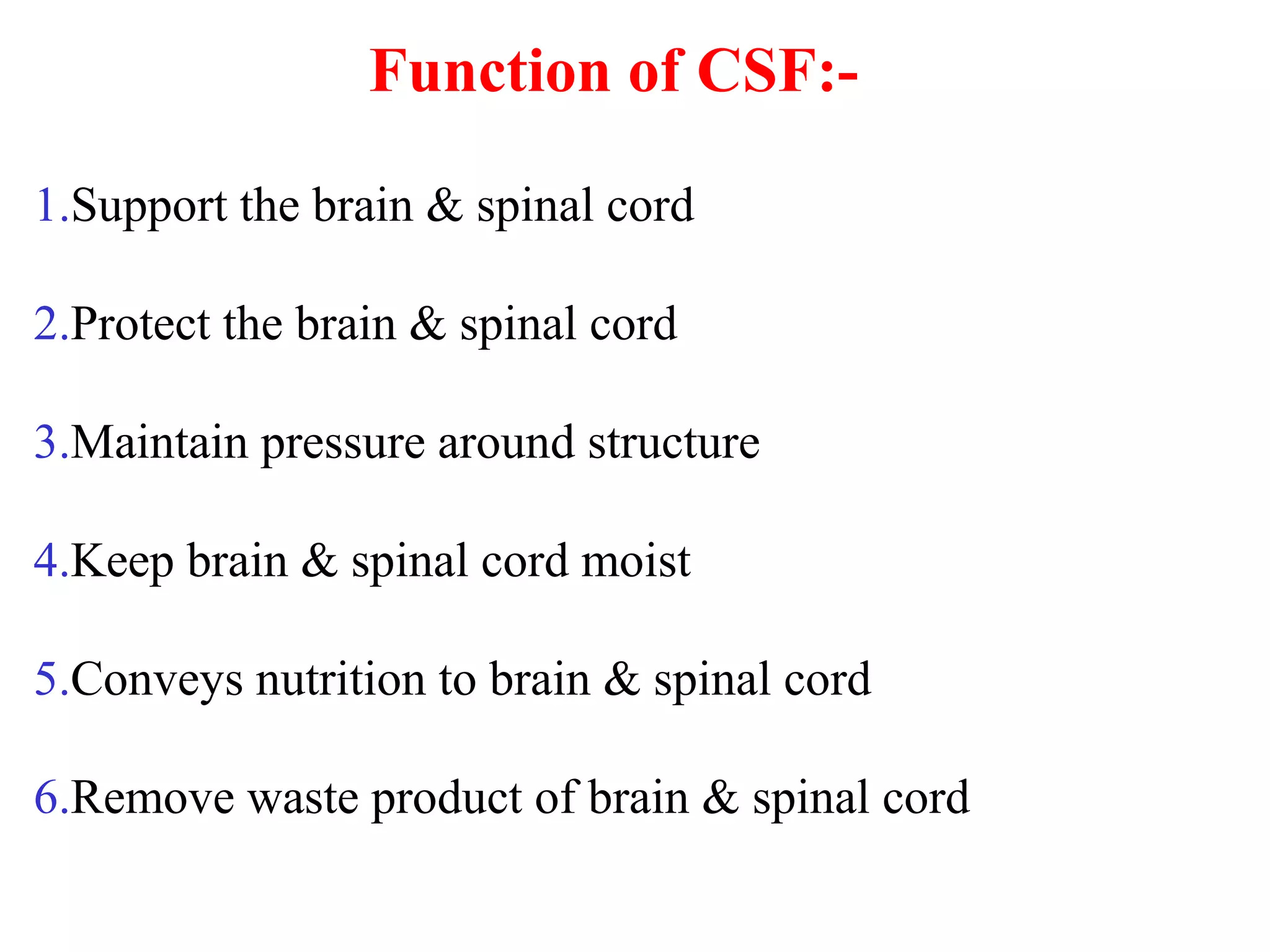 Function of CSF:-
1.Support the brain & spinal cord
2.Protect the brain & spinal cord
3.Maintain pressure around structure
4.Keep brain & spinal cord moist
5.Conveys nutrition to brain & spinal cord
6.Remove waste product of brain & spinal cord
 