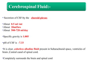 • Secretion of CSF-by the choroid plexus
•About 0.5 ml /mt
•About 20ml/hrs
•About 500-720 ml/day
•Specific gravity is 1.005
•pH of CSF is -7.33
•It is clear ,colorless alkaline fluid present in Subarachnoid space, ventricles of
brain ,Central canal of spinal cord.
•Completely surrounds the brain and spinal cord
 