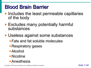 Blood Brain BarrierBlood Brain Barrier
Slide 7.48Copyright © 2003 Pearson Education, Inc. publishing as Benjamin Cummings
• Includes the least permeable capillaries
of the body
• Excludes many potentially harmful
substances
• Useless against some substances
•Fats and fat soluble molecules
•Respiratory gases
•Alcohol
•Nicotine
•Anesthesia
 