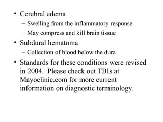 • Cerebral edema
– Swelling from the inflammatory response
– May compress and kill brain tissue
• Subdural hematoma
– Collection of blood below the dura
• Standards for these conditions were revised
in 2004. Please check out TBIs at
Mayoclinic.com for more current
information on diagnostic terminology.
 
