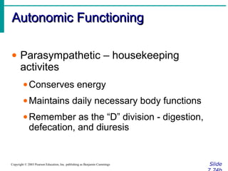 Autonomic FunctioningAutonomic Functioning
SlideCopyright © 2003 Pearson Education, Inc. publishing as Benjamin Cummings
• Parasympathetic – housekeeping
activites
•Conserves energy
•Maintains daily necessary body functions
•Remember as the “D” division - digestion,
defecation, and diuresis
 