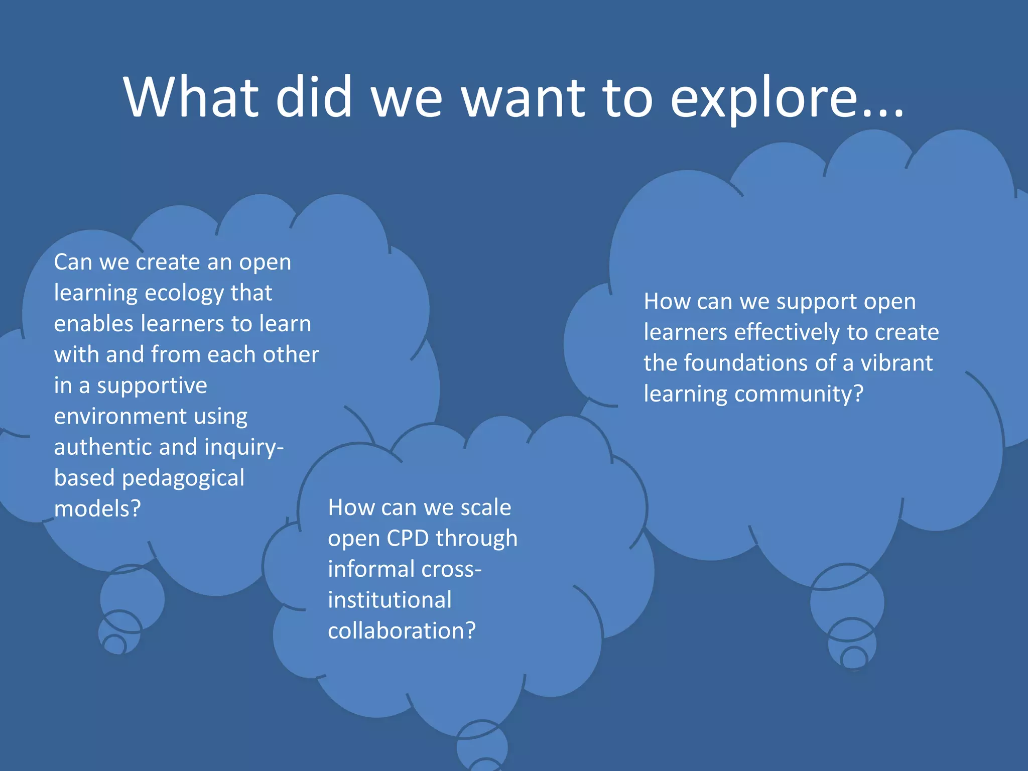 What did we want to explore... 
Can we create an open learning ecology that enables learners to learn with and from each other in a supportive environment using authentic and inquiry- based pedagogical models? 
How can we support open learners effectively to create the foundations of a vibrant learning community? 
How can we scale open CPD through informal cross- institutional collaboration?  