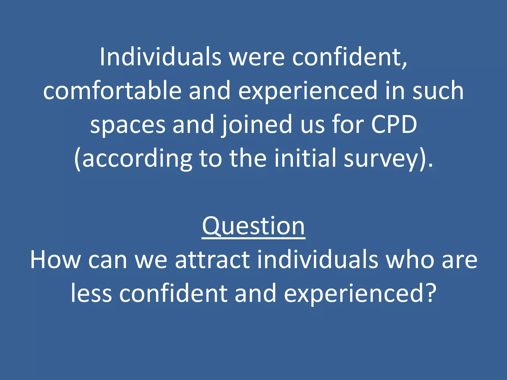 Individuals were confident, comfortable and experienced in such spaces and joined us for CPD (according to the initial survey). Question How can we attract individuals who are less confident and experienced?  