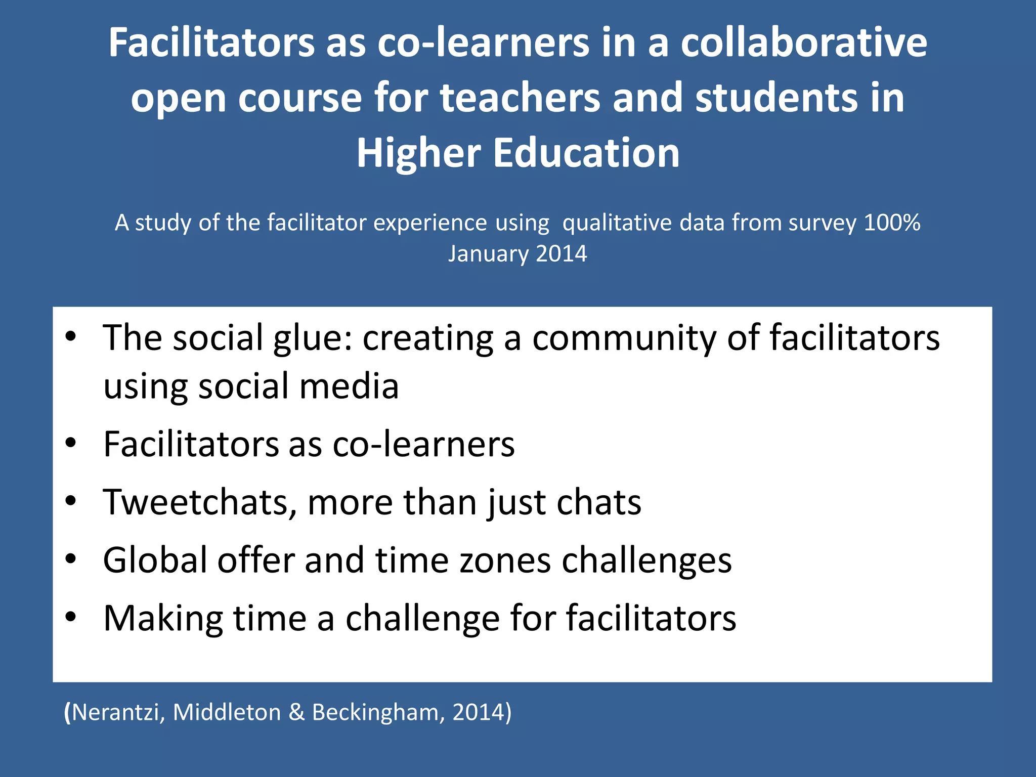 Facilitators as co-learners in a collaborative open course for teachers and students in Higher Education 
•The social glue: creating a community of facilitators using social media 
•Facilitators as co-learners 
•Tweetchats, more than just chats 
•Global offer and time zones challenges 
•Making time a challenge for facilitators 
(Nerantzi, Middleton & Beckingham, 2014) 
A study of the facilitator experience using qualitative data from survey 100% 
January 2014 
 