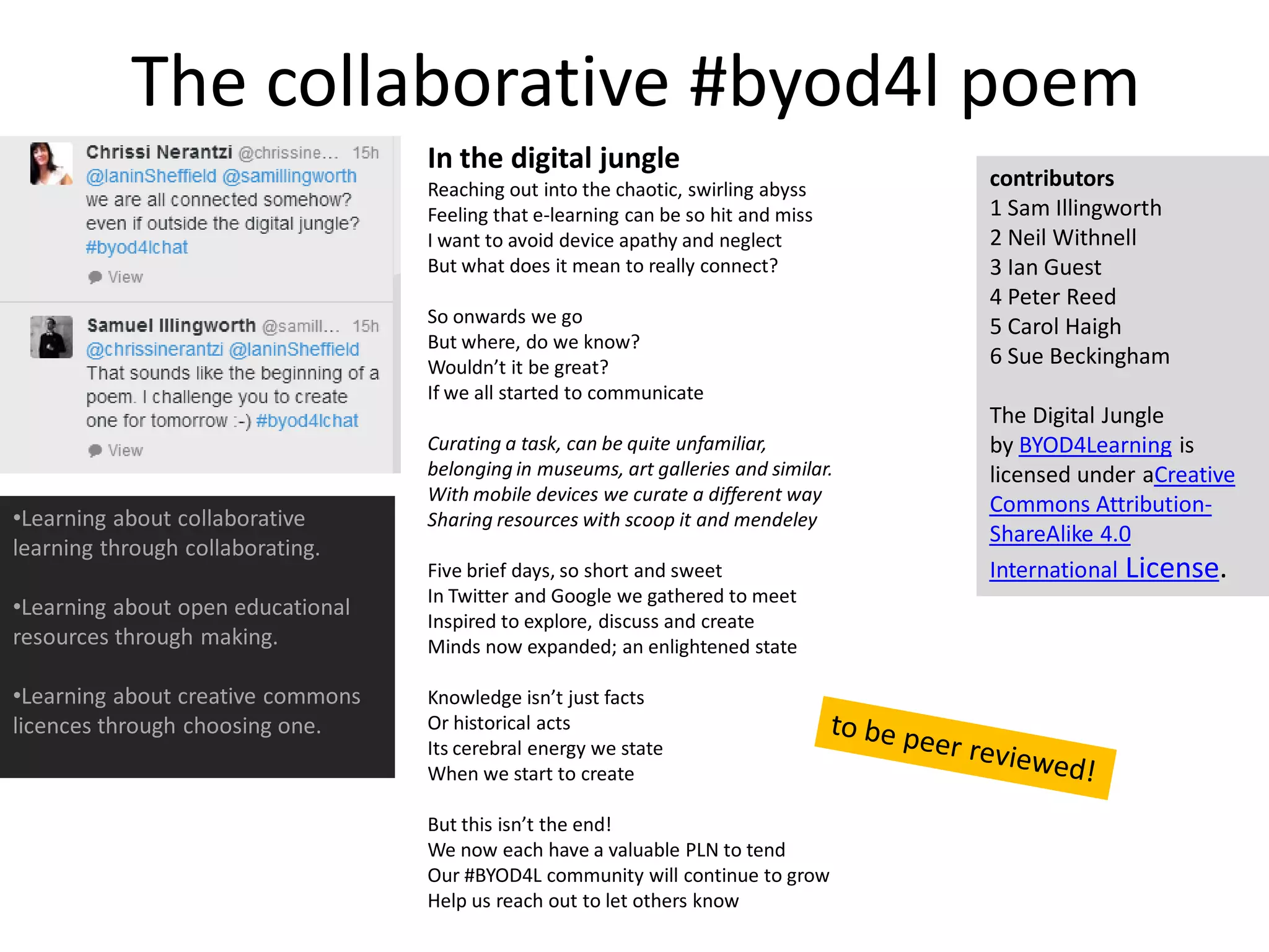 The collaborative #byod4l poem 
In the digital jungle 
Reaching out into the chaotic, swirling abyss 
Feeling that e-learning can be so hit and miss 
I want to avoid device apathy and neglect 
But what does it mean to really connect? 
So onwards we go 
But where, do we know? 
Wouldn’t it be great? 
If we all started to communicate 
Curating a task, can be quite unfamiliar, 
belonging in museums, art galleries and similar. 
With mobile devices we curate a different way 
Sharing resources with scoop it and mendeley 
Five brief days, so short and sweet 
In Twitter and Google we gathered to meet 
Inspired to explore, discuss and create 
Minds now expanded; an enlightened state 
Knowledge isn’t just facts 
Or historical acts 
Its cerebral energy we state 
When we start to create 
But this isn’t the end! 
We now each have a valuable PLN to tend 
Our #BYOD4L community will continue to grow 
Help us reach out to let others know 
contributors 
1 Sam Illingworth 
2 Neil Withnell 
3 Ian Guest 
4 Peter Reed 
5 Carol Haigh 
6 Sue Beckingham 
The Digital Jungle by BYOD4Learning is licensed under aCreative Commons Attribution- ShareAlike 4.0 International License. 
•Learning about collaborative learning through collaborating. 
•Learning about open educational resources through making. 
•Learning about creative commons licences through choosing one.  