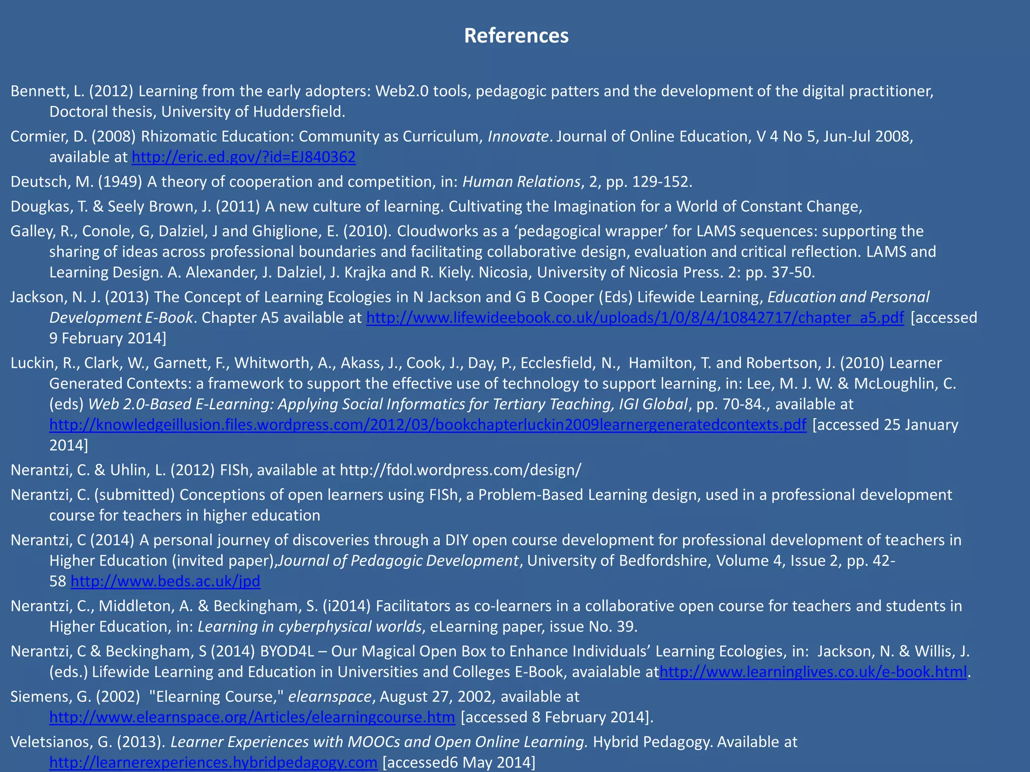References 
Beetham and Sharpe, (2010), ‘Developing Digital Literacies Framework’, available fromhttp://jiscdesignstudio.pbworks.com/w/file/40474958/Literacies%20development%20framework.doc, date accessed 11th April 2014 
Bennett, L. (2012) Learning from the early adopters: Web2.0 tools, pedagogic patters and the development of the digital practitioner, Doctoral thesis, University of Huddersfield. 
Cormier, D. (2008) Rhizomatic Education: Community as Curriculum, Innovate. Journal of Online Education, V 4 No 5, Jun-Jul 2008, available at http://eric.ed.gov/?id=EJ840362 
Deutsch, M. (1949) A theory of cooperation and competition, in: Human Relations, 2, pp. 129-152. 
Dougkas, T. & Seely Brown, J. (2011) A new culture of learning. Cultivating the Imagination for a World of Constant Change, 
Galley, R., Conole, G, Dalziel, J and Ghiglione, E. (2010). Cloudworks as a ‘pedagogical wrapper’ for LAMS sequences: supporting the sharing of ideas across professional boundaries and facilitating collaborative design, evaluation and critical reflection. LAMS and Learning Design. A. Alexander, J. Dalziel, J. Krajka and R. Kiely. Nicosia, University of Nicosia Press. 2: pp. 37-50. 
Gibbs, G. (2012) Implications of ‘Dimensions of quality’ in a market environment, York: HEA. 
Jackson, N. J. (2013) The Concept of Learning Ecologies in N Jackson and G B Cooper (Eds) Lifewide Learning, Education and Personal Development E-Book. Chapter A5 available at http://www.lifewideebook.co.uk/uploads/1/0/8/4/10842717/chapter_a5.pdf [accessed 9 February 2014] 
Luckin, R., Clark, W., Garnett, F., Whitworth, A., Akass, J., Cook, J., Day, P., Ecclesfield, N., Hamilton, T. and Robertson, J. (2010) Learner Generated Contexts: a framework to support the effective use of technology to support learning, in: Lee, M. J. W. & McLoughlin, C. (eds) Web 2.0-Based E-Learning: Applying Social Informatics for Tertiary Teaching, IGI Global, pp. 70-84., available at http://knowledgeillusion.files.wordpress.com/2012/03/bookchapterluckin2009learnergeneratedcontexts.pdf [accessed 25 January 2014] 
Nerantzi, C. & Uhlin, L. (2012) FISh, available at http://fdol.wordpress.com/design/ 
Nerantzi, C. (submitted) Conceptions of open learners using FISh, a Problem-Based Learning design, used in a professional development course for teachers in higher education 
Nerantzi, C (2014) A personal journey of discoveries through a DIY open course development for professional development of teachers in Higher Education (invited paper),Journal of Pedagogic Development, University of Bedfordshire, Volume 4, Issue 2, pp. 42-58 http://www.beds.ac.uk/jpd 
Nerantzi, C., Middleton, A. & Beckingham, S. (i2014) Facilitators as co-learners in a collaborative open course for teachers and students in Higher Education, in: Learning in cyberphysical worlds, eLearning paper, issue No. 39. 
Nerantzi, C & Beckingham, S (2014) BYOD4L – Our Magical Open Box to Enhance Individuals’ Learning Ecologies, in: Jackson, N. & Willis, J. (eds.) Lifewide Learning and Education in Universities and Colleges E-Book, avaialable athttp://www.learninglives.co.uk/e-book.html. 
Siemens, G. (2002) "Elearning Course," elearnspace, August 27, 2002, available at http://www.elearnspace.org/Articles/elearningcourse.htm [accessed 8 February 2014]. 
Veletsianos, G. (2013). Learner Experiences with MOOCs and Open Online Learning. Hybrid Pedagogy. Available at http://learnerexperiences.hybridpedagogy.com [accessed6 May 2014] 
Wenger, E., White, N. & Smith J. D. (2009) Digital Habitats. Stewarding technology for communities, Portland: CPsquare. 
