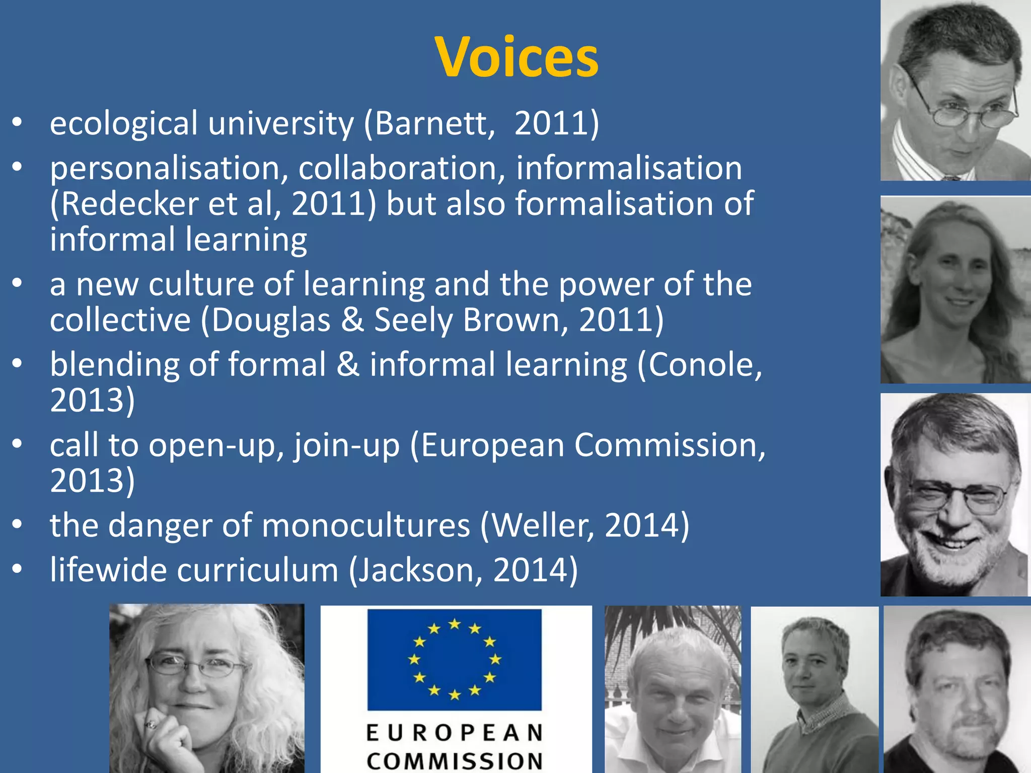 Voices 
•ecological university (Barnett, 2011) 
•personalisation, collaboration, informalisation (Redecker et al, 2011) but also formalisation of informal learning 
•a new culture of learning and the power of the collective (Douglas & Seely Brown, 2011) 
•a need for a national initiative on cost-effective teaching when resources are reduced (Gibbs, 2012) 
•blending of formal & informal learning (Conole, 2013) 
•call to open-up, join-up (European Commission, 2013) 
•the danger of monocultures (Weller, 2014) 
•lifewide curriculum (Jackson, 2014) 
 
