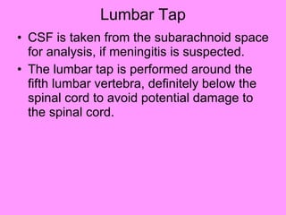 Lumbar Tap CSF is taken from the subarachnoid space for analysis, if meningitis is suspected. The lumbar tap is performed around the fifth lumbar vertebra, definitely below the spinal cord to avoid potential damage to the spinal cord.  