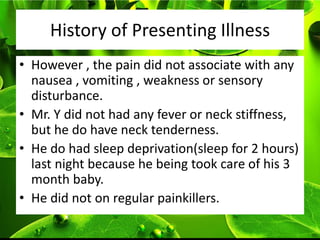 History of Presenting Illness
• However , the pain did not associate with any
  nausea , vomiting , weakness or sensory
  disturbance.
• Mr. Y did not had any fever or neck stiffness,
  but he do have neck tenderness.
• He do had sleep deprivation(sleep for 2 hours)
  last night because he being took care of his 3
  month baby.
• He did not on regular painkillers.
 