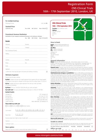 Registration Form
                                                                                                                    CNS Clinical Trials
                                                                                              16th - 17th September 2010, London, UK


                                                                                                                                                                                                     Angel
For multiple bookings                                                                                                                                                Pentonville Road

Photocopy	this	form			          	              	               	          	               Conf.	code	VG          CNS Clinical Trials




                                                                                                                                                                                             Ci
                                                                                                                                                                                               ty
                                                                                                                                                                                                 Ro
                                                                                                                                                                                                     ad
Standard Prices                                                                                                  16th - 17th September 2010
Conference only                                    Fee: £1299      VAT: £227.33      Total: £1526.33             Location:		 SG	Conference	Centre
                                                                                                                           B                                                                                              Old Street

                                                                                                                 Address:		                                                             Old Street
                                                                                                                 226-236	City	Road
                                                                                                                 London
                                                                                                                 EC1V	2TT




                                                                                                                                                                                                              City Road
Promotional Literature Distribution
                                                                                                                 UK
Distribution of your company’s promotional literature to all conference attendees
                                                   Fee: £999       VAT: £174.83      Total: £1173.83


Details
                                                                                                             How to book
Forename:	                                         Surname:                                                  Email:	conferences@visiongainglobal.com	
                                                                                                             Web:	http://www.visiongain.com/cns-trials
Job	Title:	                                        Company:                                                  UK Office:
                                                                                                             Tel: 	+44(0)	20	7336	6100
Main	Switchboard	Number:                                                                                     Fax:	+44(0)	20	7549	9932	
                                                                                                             Visiongain	Ltd
Address:                                                                                                     BSG	House
                                                                                                             226-236	City	Road	
                                                                                                             London
                                                                                                             EC1V	2QY
                                                                                                             UK
Country:	                                          Postcode:
                                                                                                             General information
                                                                                                             Venue:	Directions:	BSG	Conference	Centre	226	–	236	City	Road,	London,	EC1V	2TT.	United
Phone:	                                            Fax:                                                      Kingdom.	Closest	tube	station	is	Old	Street	(Northern	Line).		Accommodation:	Travelodge	London	City	
                                                                                                             Road	Hotel,	7-12	City	Road,	London,	EC1Y	1AE,	Tel:	0871	984	6333,	Fax:	0207	628	2503,		
Email:	                                                                                                      http://www.travelodge.co.uk/search_and_book/hotel_overview.php?hotel_id=340		
                                                                                                             Payment terms:	Visiongain	require	the	full	amount	to	be	paid	before	the	conference.	Visiongain	
Signature:                                                                                                   Ltd	may	refuse	entry	to	delegates	who	have	not	paid	their	invoice	in	full.	A	credit	card	guarantee	may	
                                                                                                             be	requested	if	payment	has	not	been	received	in	full	before	the	event.	Visiongain	Ltd	reserves	the	
I	confirm	that	I	have	read	and	agree	to	the	terms	and	conditions	of	booking                                  right	to	charge	interest	on	unpaid	invoices.
                                                                                                             Substitutions/name changes or cancellations: There	is	a	50%	liability	on	all	bookings	once	
                                                                                                             made,	whether	by	post,	fax,	email	or	web.	There	is	a	no	refund	policy	for	cancellations	received	on	
Methods of payment                                                                                           or	after	one	month	before	the	start	of	the	event.	Should	you	decide	to	cancel	after	this	date,	the	
                                                                                                             full	invoice	must	be	paid.	Conference	notes	will	then	be	sent	to	you.	Unfortunately,	we	are	unable	
Payment	must	be	made	in	sterling
                                                                                                             to	transfer	places	between	conferences	and	executive	briefings.	However,	if	you	cannot	attend	the	
By Mail: Complete	and	return	your	signed	registration	form	together	with	your	cheque	payable	                conference,	you	may	make	a	substitution/name	change	at	any	time,	as	long	as	we	are	informed	in	
                                                                                                             writing	by	email,	fax	or	post.	Name	changes	and	substitutions	must	be	from	the	same	company	or	
to	Visiongain	Ltd	and	send	to:	visiongain	Ltd,	BSG	House,	226-236	City	Road,	London,	EC1V	2QY,	UK            organisation	and	are	not	transferable	between	countries.
By Fax: Complete	and	fax	your	signed	registration	form	with	your	credit	card	details		                       Invoice alterations:	There	will	be	an	administration	charge	of	£50	for	any	changes	to	an	invoice,	
                                                                                                             excluding	 substitutions/name	 changes,	 requested	 by	 the	 customer.	 This	 will	 be	 charged	 to	 the	
to	+44	(0)	20	7549	9932                                                                                      customer	by	credit	card	prior	to	the	changes	being	made.
By Phone:	Call	us	on	+44	(0)	20	7336	6100	with	your	credit	card	details	                                     Indemnity:	 Visiongain	 Ltd	 reserves	 the	 right	 to	 make	 alterations	 to	 the	 conference/executive	
                                                                                                             briefing	content,	timing,	speakers	or	venue	without	notice.	The	event	may	be	postponed	or	cancelled	
By Credit Card:	Fill	in	your	card	details	below	and	fax	back	to	+44	(0)	20	7549	9932                         due	to	unforeseen	events	beyond	the	control	of	visiongain	Ltd.	If	such	a	situation	arises,	we	will	try	
                                                                                                             to	reschedule	the	event.	However,	visiongain	Ltd	cannot	be	held	responsible	for	any	cost,	damage	or	
By Bank Transfer:                                                                                            expenses,	which	may	be	incurred	by	the	customer	as	a	consequence	of	the	event	being	postponed	or	
Visiongain	Ltd	                                                                       A/C:	visiongain	Ltd	   cancelled.	We	therefore	strongly	advise	all	our	conference	clients	to	take	out	insurance	to	cover	the	
                                                                                                             cost	of	the	registration,	travel	and	expenses.
Barclays	Bank	                                                                       Sort	Code:	20-71-64	
                                                                                                             Data Protection:	 Visiongain	 Ltd	 gathers	 and	 manages	 data	 in	 accordance	 with	 the	 Data	
Piccadilly	Branch	                                                                Account	No:	6038	7118	     Protection	Act	1988.	Your	personal	information	contained	in	this	form	may	be	used	to	update	you	on	
48	Regent	Street	                                                                 Swift	Code:	BARC	GB22	
                                                                                                       	     visiongain	Ltd	products	and	services	via	post,	telephone,	fax	or	email,	unless	you	state	otherwise.	We	
                                                                                                             may	also	share	your	data	with	external	companies	offering	complementary	products	or	services.	If	you	
London,	W1B	5RA	                                                   IBAN:	GB80	BARC	20716460387118            wish	for	your	details	to	be	amended,	suppressed	or	not	passed	on	to	any	external	third	party,	please	
                                                                                                             send	your	request	to	the	Database	Manager,	visiongain	Ltd,	BSG	House,	226-236	City	Road,	London,	
Please debit my credit card:
                                                                                                             EC1V	2QY.	Alternatively,	you	can	visit	our	website	at	www.visiongain.com	and	amend	your	details.	
   	Access	      	MasterCard	       	Visa	   	American	Express                                               Please	allow	approximately	30	days	for	your	removal	or	update	request	to	be	applied	to	our	database.	
                                                                                                             Following	your	removal	or	update	request,	you	may	receive	additional	pieces	of	communication	from	
                                                                                                             visiongain	Ltd	during	the	transitional	period,	whilst	the	changes	are	coming	into	effect.
                                                                                                             Fee: The	conference	fee	includes	lunch,	refreshments	and	conference	papers	provided	on	the	day.	
Card	number:
                                                                                                             This	 fee	 does	 not	 include	 travel,	 hotel	 accommodation,	 transfers	 or	 insurance,	 (which	 we	 strongly	
                                                                                                             recommend	you	obtain).
                                                                                                             VAT: VAT	will	be	charged	at	the	local	rate	on	each	conference.	Delegates	may	be	able	to	recover	VAT	
Expiry	Date:	                                                                                                incurred	by	contacting	Eurocash	Corporation	plc	+44	(0)	1273	325000,	eurocash@eurocashvat.com.	
                                                                                                             Eurocash	specialise	in	recovering	cross-border	VAT.
Security	number	(last	3	digits	on	back	of	credit	card):                                                      How we will contact you: Visiongain	Ltd’s	preferred	method	of	communication	is	by	email	and	
                                                                                                             phone.	Please	ensure	that	you	complete	the	registration	form	in	full	so	that	we	can	contact	you.
Signature:
                                                                                                             Unable to attend
Cardholder’s	name:                                                                                           Obviously	nothing	compares	to	being	there	but	you	need	not	miss	out.	Simply	tick	the	box	and	send	
                                                                                                             with	your	payment.	You	will	receive	your	copy	of	the	event	CD	Rom	two	weeks	after	the	event.
                                                                                                             Yes, please send me a copy of the CD for             Price£550         VAT:£96.26               Total:£646.26
News updates
                                                                                                             Office use only
Please	tick	if	you	do	not	want	to	receive	email	news	updates	in	the	future




                                                                          www.visiongain.com/cns-trials
 