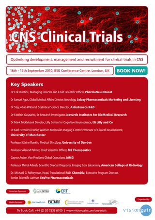 CNS Clinical Trials
 Optimising development, management and recruitment for clinical trials in CNS


 16th - 17th September 2010, BSG Conference Centre, London, UK                             BOOK NOW!

 Key Speakers
 Dr Erik Buntinx, Managing Director and Chief Scientific Officer, PharmaNeuroBoost

 Dr Samuel Agus, Global Medical Affairs Director, Neurology, Solvay Pharmaceuticals Marketing and Licensing

 Dr Stig Johan Wiklund, Statistical Science Director, AstraZeneca R&D

 Dr Fabrizio Gasparini, Sr Research Investigator, Novartis Institutes for BioMedical Research

 Dr Mark Tricklebank Director, Lilly Centre for Cognitive Neuroscience, Eli Lilly and Co

 Dr Karl Herholz Director, Wolfson Molecular Imaging Centre/ Professor of Clinical Neuroscience,
 University of Manchester

 Professor Elaine Rankin, Medical Oncology, University of Dundee

 Professor Alan M Palmer, Chief Scientific Officer, MS Therapeutics

 Gaynor Anders Vice President Global Operations, MMG

 Professor Mehdi Adineh, Scientific Director Diagnostic Imaging Core Laboratory, American College of Radiology

 Dr. Michael G. Palfreyman, Head, Translational R&D, ChemDiv, Executive Program Director,
 Senior Scientific Advisor, EnVivo Pharmaceuticals



Associate Sponsors


                                  Driving the Industry Forward | www.futurepharmaus.com                  Organised By
Media Partners



        To Book Call: +44 (0) 20 7336 6100 | www.visiongain.com/cns-trials
 